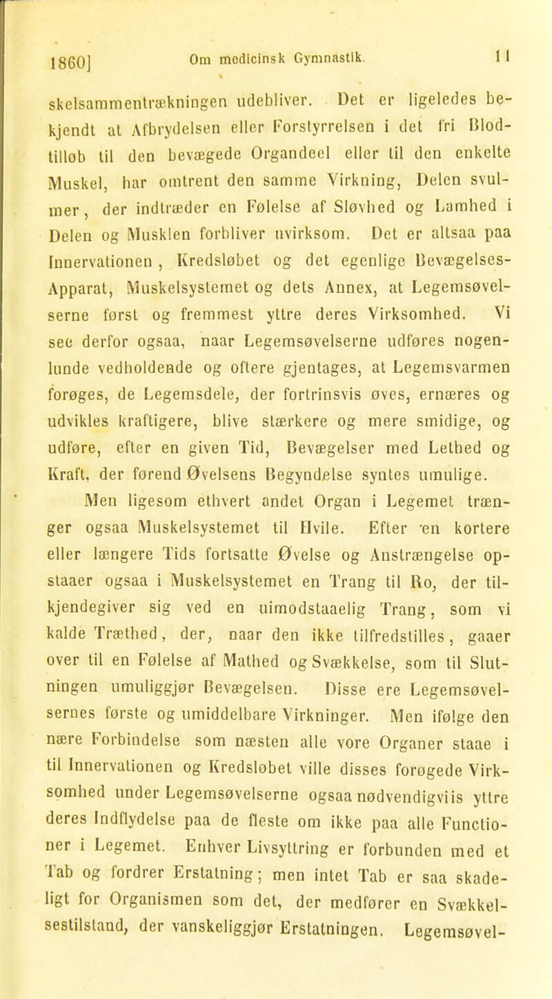 skelsammentrækningen udebliver. Det er ligeledes be- kjendt at Afbrydelsen eller Forstyrrelsen i det t'ri Blod- tillob til den bevægede Organdeel eller til den enkelte Muskel, bar omtrent den samme Virkning, Delen svul- mer, der indtræder en Folelse af Sløvbed og Lamhed i Delen og Musklen forbliver uvirksom. Det er altsaa paa Innervationen , Kredsløbet og det egenlige Bevægelses- Apparat, Muskelsystemet og dets Annex, at Legemsøvel- serne først og fremmest yttre deres Virksombed. Vi see derfor ogsaa, naar Legemsøvelserne udføres nogen- lunde vedholdende og oftere gjentages, at Legemsvarmen forøges, de Legemsdele, der fortrinsvis øves, ernæres og udvikles kraftigere, blive stærkere og mere smidige, og udføre, efter en given Tid, Bevægelser med Lethed og Kraft, der førend Øvelsens Begyndelse syntes umulige. Men ligesom ethvert andet Organ i Legemet træn- ger ogsaa Muskelsystemet til Hvile. Efter -en kortere eller længere Tids fortsatte Øvelse og Anstrængelse op- slaaer ogsaa i Muskelsystemet en Trang til Ro, der til— kjendegiver sig ved en uimodstaaelig Trang, som vi kalde Træthed, der, naar den ikke tilfredstilles , gaaer over til en Følelse af Mathed og Svækkelse, som til Slut- ningen umuliggjør Bevægelsen. Disse ere Legemsøvel- sernes første og umiddelbare Virkninger. Men ifølge den nære Forbindelse som næsten alle vore Organer staae i til Innervationen og Kredsløbet ville disses forøgede Virk- somhed under Legemsøvelserne ogsaa nødvendigviis yttre deres Indflydelse paa de fleste om ikke paa alle Functio- ner i Legemet. Enhver Livsyttring er forbunden med et Tab og fordrer Erstatning; men intet Tab er saa skade- ligt for Organismen som det, der medfører en Svækkel- sestilstand, der vanskeliggjør Erstatningen. Legemsøvel-
