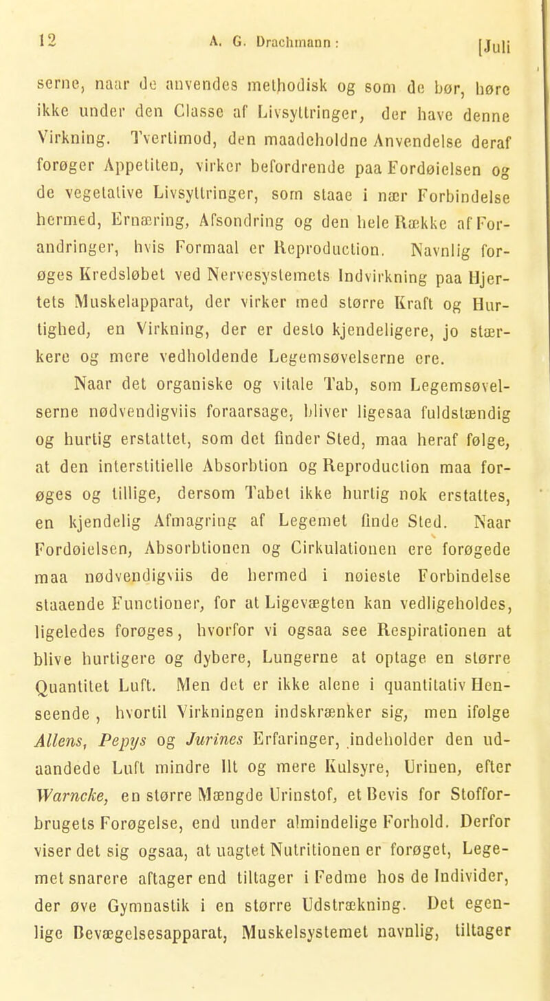 serne, naar do anvendes methodisk og som de bør, høre ikke under den Classc af Livsyttringer, der have denne Virkning. Tverlimod, den maadcholdne Anvendelse deraf forøger Appetiten, virker befordrende paa Fordøjelsen og de vegetative Livsyltringer, som staae i nær Forbindelse hermed, Ernæring, Afsondring og den hele Række af For- andringer, hvis Formaal er Reproduclion. Navnlig for- øges Kredsløbet ved Nervesystemets Indvirkning paa Hjer- tets Muskelapparat, der virker med større Kraft og Hur- tighed, en Virkning, der er desto kjendeligere, jo stær- kere og mere vedholdende Legemsøvelserne ere. Naar det organiske og vitale Tab, som Legemsøvel- serne nødvendigviis foraarsage, bliver ligesaa fuldstændig og hurtig erstattet, som det Onder Sted, maa heraf følge, at den interstitielle Absorbtion og Reproduclion maa for- øges og tillige, dersom Tabet ikke hurtig nok erstattes, en kjendelig Afmagring af Legemet finde Sted. Naar Fordøielsen, Absorbtionen og Cirkulationen ere forøgede maa nødvendigviis de hermed i noieste Forbindelse staaende Functioner, for at Ligevægten kan vedligeholdes, ligeledes forøges, hvorfor vi ogsaa see Respirationen at blive hurtigere og dybere, Lungerne at optage en større Quantilet Luft. Men det er ikke alene i quautilaliv Hen- seende , hvortil Virkningen indskrænker sig, men ifølge Allens, Pepys og Jurines Erfaringer, indeholder den ud- aandede Luft mindre lit og mere Kulsyre, Urinen, efter Warncke, en større Mængde Urinstof, et Bevis for Stoffor- brugets Forøgelse, end under almindelige Forhold. Derfor viser det sig ogsaa, at uagtet Nutritionen er forøget, Lege- met snarere aftager end tiltager i Fedme hos de Individer, der øve Gymnastik i en større Udstrækning. Det egen- lige Bevægelsesapparat, Muskelsystemet navnlig, tiltager