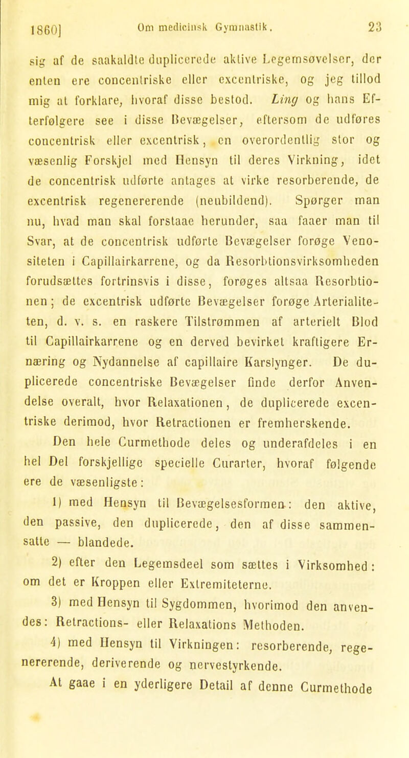 sig af de saakaldte duplicerede aktive Legemsøvelser, der enten ere concenlriske eller excentriske, og jeg tillod mig at forklare, hvoraf disse bestod. Ling og hans Ef- terfølgere see i disse Bevægelser, eftersom de udfores concentrisk eller excentrisk, en overordentlig stor og væsenlig Forskjel med Hensyn til deres Virkning, idet de concentrisk udførte antages at virke resorberende, de excentrisk regenererende (neubildend). Spørger man nu, hvad man skal forstaae herunder, saa faaer man til Svar, at de concentrisk udførte Bevægelser forøge Veno- siteten i Capillairkarrene, og da Resorbtionsvirksomheden forudsættes fortrinsvis i disse, forøges altsaa Resorbtio- nen; de excentrisk udførte Bevægelser forøge Arterialite- ten, d. v. s. en raskere Tilstrømmen af arterielt Blod til Capillairkarrene og en derved bevirket kraftigere Er- næring og Nydannelse af capillaire Karslynger. De du- plicerede concentriske Bevægelser Onde derfor Anven- delse overalt, hvor Relaxationen, de duplicerede excen- triske derimod, hvor Retraclionen er fremherskende. Den hele Curmethode deles og underafdeles i en hel Del forskjellige specielle Curarter, hvoraf følgende ere de væsenligste: 1) med Hensyn til Bevægelsesformen: den aktive, den passive, den duplicerede, den af disse sammen- satte — blandede. 2) efter den Legemsdeel som sættes i Virksomhed : om det er Kroppen eller Extremiteterne. 3) med Hensyn til Sygdommen, hvorimod den anven- des: Retractions- eller Relaxalions Methoden. 4) med Hensyn til Virkningen: resorberende, rege- nererende, deriverende og nervestyrkende. At gaae i en yderligere Detail af denne Curmethode