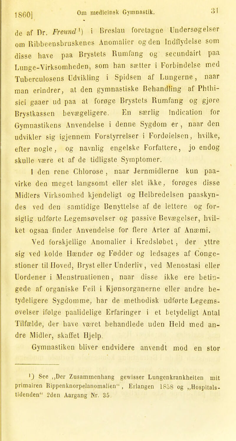 de af Dr. Freund*) i Breslau foretagne Undersøgelser om Ribbeensbruskenes Anomalier og den Indflydelse som disse have paa Brystets Rumfang og seenndairt paa Lunge-Virksomheden, som han sætter i Forbindelse med Tuberkulosens Udvikling i Spidsen af Lungerne, naar man erindrer, at den gymnastiske Behandling af Phthi- sici gaaer ud paa at forøge Brystets Rumfang og gjøre Brystkassen bevægeligere. En særlig Indication for Gymnastikens Anvendelse i denne Sygdom er, naar den udvikler sig igjennem Forstyrrelser i Fordøielsen, hvilke, efter nogle, og navnlig engelske Forfattere, jo endog skulle være et af de tidligste Symptomer. I den rene Chlorose , naar Jernmidlerne kun paa- virke den meget langsomt eller slet ikke, forøges disse Midlers Virksomhed kjendeligt og Helbredelsen paaskyn- des ved den samtidige Benyttelse af de lettere og for- sigtig udførte Legemsøvelser og passive Bevægelser, hvil- ket ogsaa finder Anvendelse for flere Arter af Anæmi. Ved forskjellige Anomalier i Kredsløbet, der yltre sig ved kolde Hænder og Fødder og ledsages af Conge- stioner til Hoved, Bryst eller Underliv, ved Menostasi eller Uordener i Menstruationen, naar disse ikke ere betin- gede af organiske Feil i Kjønsorganerne eller andre be- tydeligere Sygdomme, har de methodisk udførte Legems- øvelser ifølge paalidelige Erfaringer i et betydeligt Antal Tilfælde, der have været behandlede uden Held med an- dre Midler, skaffet Hjelp. Gymnastikcn bliver endvidere anvendt mod en stor ') See „Der Zusammcnhang gewisser Lungcnkrankheiten mit primairen Rippenknorpelanomalien , Erlangen 1858 og „Hospitals- tidenden 2den Aargang Nr. 35