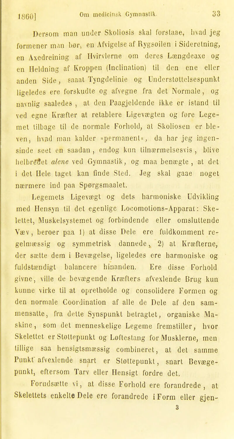 Dersom man under Skoliosis skal forstaae, hvad jeg formener man bør, en Afvigelse af Rygsøilen i Siderelning, en Axedreining af Hvirvlerne om deres Længdeaxe og en Heldning af Kroppen (Inclination) til den ene eller anden Side, saaat Tyngdelinie og Understoltclsespunkt ligeledes ere forskudte og afvegne fra det Normale, og navnlig saaledes , at den Paagjeldende ikke cr istand til ved egne Kræfter at retablere Ligevægten og føre Lege- met tilbage til de normale Forhold, at Skolioseu er ble- ven, hvad man kalder »permanent«, da har jeg ingen- sinde seet en saadan , endog kun tilnærmelsesvis , blive helbredet alene ved Gymnastik, og maa benægte, at det i det Hele taget kan Qnde Sted. Jeg skal gaae noget nærmere ind paa Spørgsmaalet. Legemets Ligevægt og dets harmoniske Udvikling med Hensyn til det egenlige Locomotions-Apparat: Ske- lettet, Muskelsystemet og forbindende eller omsluttende Væv, beroer paa 1) at disse Dele ere fuldkomment re- gelmæssig og symmetrisk dannede >( 2) at Kræfterne, der sætte dem i Bevægelse, ligeledes cre harmoniske og fuldstændigt balancere hinanden. Ere disse Forhold givne, ville de bevægende Kræfters afvexlende Brug kun kunne virke til at opretholde og consolidere Formen og den normale Coordination af alle de Dele af den sam- mensalte, fra dette Synspunkt betragtet, organiske Ma- skine, som det menneskelige Legeme fremstiller, hvor Skelettet er Støttepunkt og Løftestang for Musklerne, men tillige saa hensigtsmæssig combineret, at det samme Punkt' afvexlende snart er Støttepunkt, snart Bevæge- punkt, eftersom Tarv eller Hensigt fordre det. Forudsætte vi, at disse Forhold ere forandrede , at Skelettets enkelte Dele ere forandrede i Form eller gjen- 3