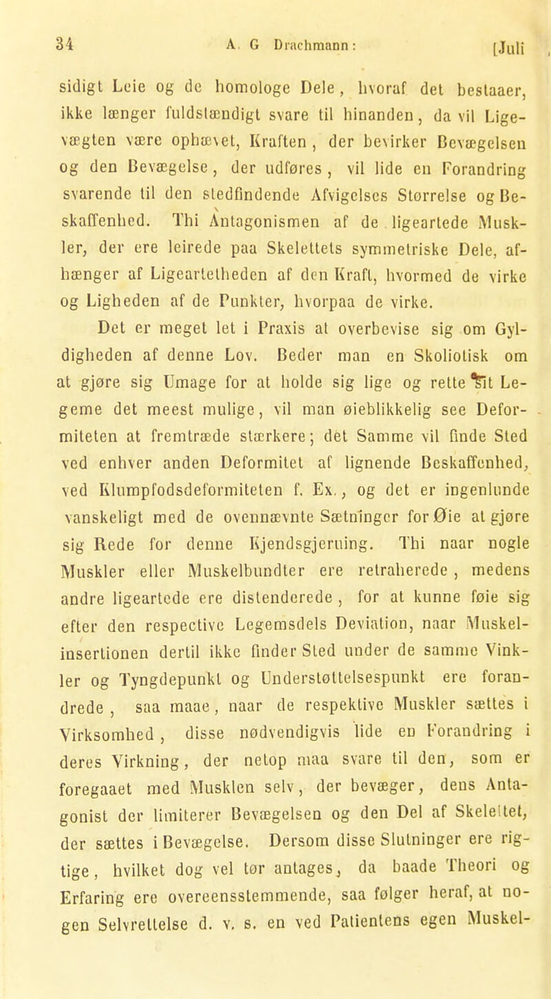 sidigt Leie og de homologe Dele, hvoraf det beslaaer, ikke længer fuldstændigt svare til hinanden, da vil Lige- vægten være ophævet, Kraften, der bevirker Bevægelsen og den Bevægelse , der udføres , vil lide en Forandring svarende til den stedfindende Afvigelses Storrelse og Be- skaffenhed. Thi Antagonismen af de ligeartede Musk- ler, der ere leirede paa Skelettets symmetriske Dele, af- hænger af Ligeartelhedcn af den Kraft, hvormed de virke og Ligheden af de Punkter, hvorpaa de virke. Det er meget let i Praxis at overbevise sig om Gyl- digheden af denne Lov. Beder man en Skoliotisk om at gjøre sig Umage for at holde sig lige og rette ^lt Le- geme det meest mulige, vil man øieblikkelig see Defor- miteten at fremtræde stærkere; dét Samme vil finde Sted ved enhver anden Deformitet af lignende Beskaffenhed, ved Klumpfodsdeformiteten f. Ex., og det er ingenlunde vanskeligt med de ovennævnte Sætninger forØie al gjøre sig Rede for denne Kjendsgjeruing. Thi naar nogle Muskler eller Muskelbundter ere retraherede, medens andre ligeartede ere distenderede , for at kunne føie sig efter den respective Legemsdels Deviation, naar Muskel- insertionen dertil ikke finder Sled under de samme Vink- ler og Tyngdepunkt og Understøttelsespunkt ere foran- drede , saa maae, naar de respektive Muskler sættes i Virksomhed, disse nødvendigvis lide en Forandring i deres Virkning, der netop maa svare til den, som er foregaaet med Musklen selv, der bevæger, deus Anta- gonist der limiterer Bevægelsen og den Del af Skelettet, der sættes i Bevægelse. Dersom disse Slutninger ere rig- tige, hvilket dog vel tor antages, da baade Theori og Erfaring ere overensstemmende, saa følger heraf, at no- gen Selvreltelse d. v. s. en ved Patientens egen Muskel-