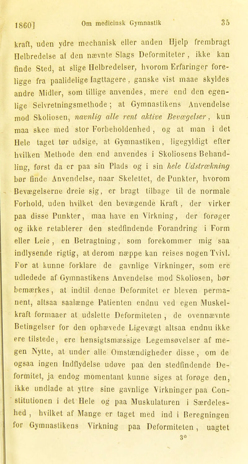 kraft, uden ydre mechanisk eller anden Hjelp frembragt Helbredelse af den nævnte Slags Deformiteter, ikke kan finde Sted, at slige Helbredelser, hvorom Erfaringer fore- ligge fra paalidelige Iagttagere, ganske vist maae skyldes andre Midler, som tillige anvendes, mere end den egen- lige Selvretningsmethode; at Gymnastikens Anvendelse mod Skoliosen, navnlig alle rent aktive Bevægelser, kun maa skee med stor Forbeholdenhed , og at man i det Hele taget tor udsige, at Gymnastiken, ligegyldigt efter hvilken Methode den end anvendes i Skoliosens Behand- ling, først da er paa sin Plads og i sin hele Udstrækning bør Qnde Anvendelse, naar Skelettet, de Punkter, hvorom Bevægelserne dreie sig, er bragt tilbage til de normale Forhold, uden hvilket den bevægende Kraft, der virker paa disse Punkter, maa have en Virkning, der forøger og ikke retablerer den stedfindende Forandring i Form eller Leie, en Betragtning, som forekommer mig saa indlysende rigtig, at derom næppe kan reises nogen Tvivl. For at kunne forklare de gavnlige Virkninger, som ere udledede af Gymnastikens Anvendelse mod Skoliosen, bør bemærkes, at indtil denne Deformitet er bleven perma- nent, altsaa saalænge Patienten endnu ved egen Muskel- kraft formaaer at udslette Deformiteten , de ovennævnte Betingelser for den ophævede Ligevægt altsaa endnu ikke ere tilstede, ere hensigtsmæssige Legemsøvelser af me- gen Nytte, al under alle Omstændigheder disse , om de ogsaa ingen Indflydelse udøve paa den stedfindende De- formitet, ja endog momentant kunne siges at forøge den, ikke undlade at yttre sine gavnlige Virkninger paa Con- slitulionen i del Hele og paa Muskulaturen i Særdeles- hed , hvilket af Mange er taget med ind i Beregningen for Gymnastikens Virkning paa Deformiteten, uagtet 3*
