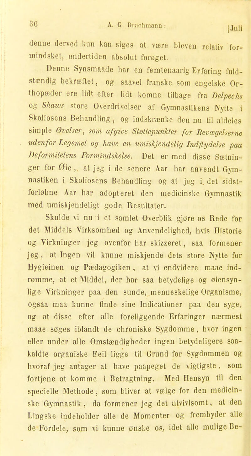 denne derved kun kan siges at være bleven relativ for- mindsket, undertiden absolut forøget. Denne Synsmaade bar en femtenaarig Erfaring fuld- stændig bekræftet, og saavel franske som engelske Or- thopæder ere lidt efter lidt komne tilbage fra Delpechs og Shaivs store Overdrivelser af Gymnastikens Nytte i Skolioscns Behandling, og indskrænke den nu til aldeles simple Øvelser, som afgive Støttepunkter for Bevægelserne udenfor Legemet og have en umishjendelig Indflydelse paa Deformitetens Formindskelse. Det er med disse Sætnin- ger for Øie,, at jeg i de senere Aar har anvendt Gym- nastiken i Skoliosens Behandling og at jeg i. det sidst- forløbne Aar har adopteret den medicinske Gymnastik med umiskjendeligt gode Resultater. Skulde vi nu i et samlet Overblik gjøre os Rede for det Middels Virksomhed og Anvendelighed, hvis Historie og Virkninger jeg ovenfor har skizzeret, saa formener jeg, at Ingen vil kunne miskjende dets store Nytte for Hygieinen og Pædagogiken , at vi endvidere maae ind- rømme, at et Middel, der har saa betydelige og øiensyn- lige Virkninger paa den sunde, menneskelige Organisme, ogsaa maa kunne finde sine Indicationer paa den syge, og at disse efter alle foreliggende Erfaringer nærmest maae søges iblandt de chroniske Sygdomme, hvor ingen eller under alle Omstændigheder ingen betydeligere saa- kaldte organiske Feil ligge til Grund for Sygdommen og hvoraf jeg antager at have paapeget de vigtigste , som fortjene at komme i Betragtning. Med Hensyn til den specielle Methode, som bliver at vælge for den medicin- ske Gymnastik, da formener jeg det utvivlsomt, at den Lingske indeholder alle de Momenter og frembyder alle