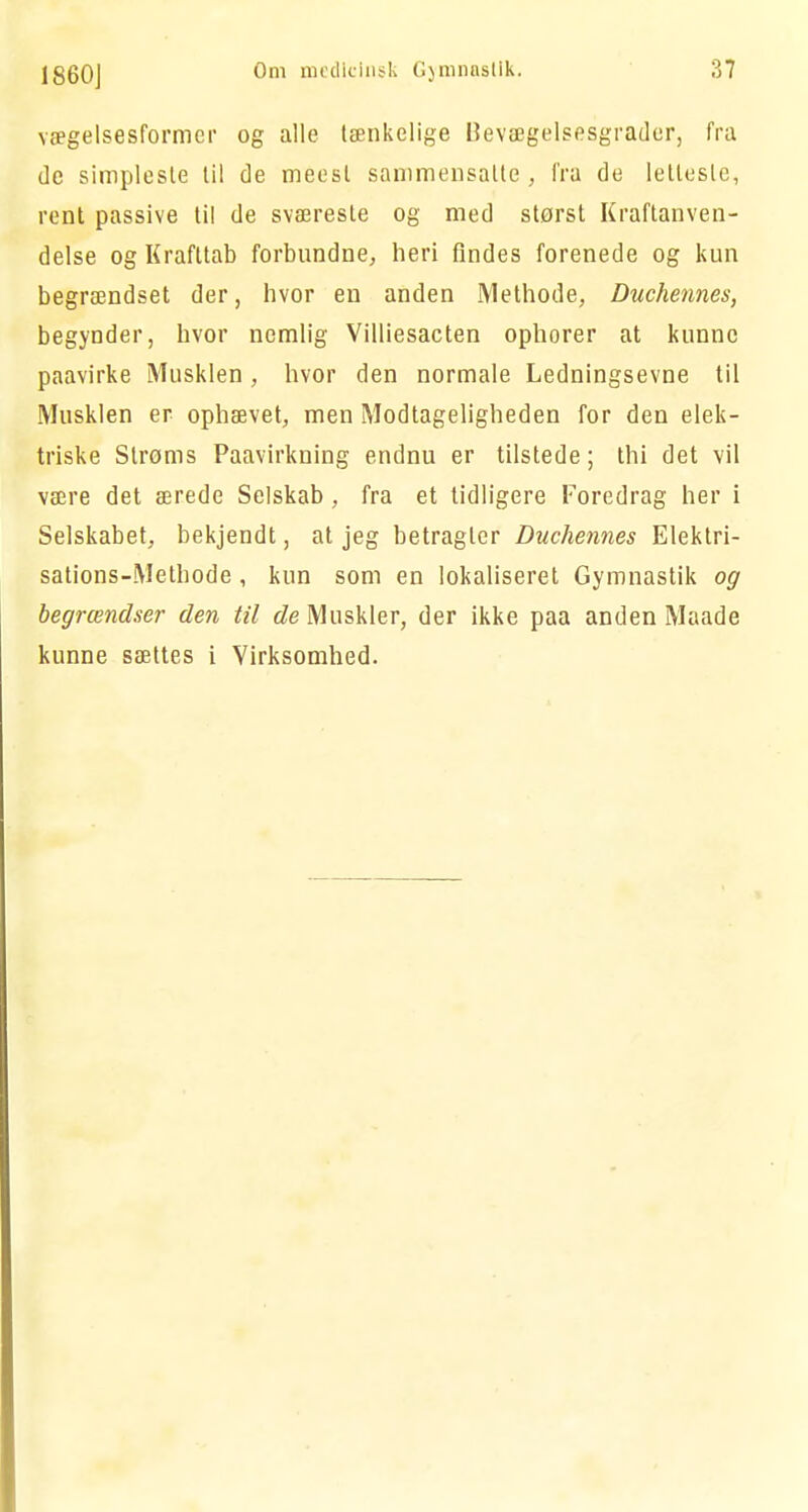vægelsesformer og alle tænkelige Bevægelsesgrader, fra de simpleste til de meesl sammensatte, fra de letteste, rent passive til de sværeste og med størst Kraftanven- delse og Krafttab forbundne, heri findes forenede og kun begrændset der, hvor en anden Methode, Duchennes, begynder, hvor nemlig Villiesacten ophorer at kunne paavirke Musklen , hvor den normale Ledningsevne til Musklen er ophævet, men Modtageligheden for den elek- triske Strøms Paavirkning endnu er tilstede; thi det vil være det ærede Selskab , fra et tidligere Foredrag her i Selskabet, bekjendt, at jeg betragter Duchennes Elektri- sations-Methode, kun som en lokaliseret Gymnastik og begrcendser den til de Muskler, der ikke paa anden Maade kunne sættes i Virksomhed.