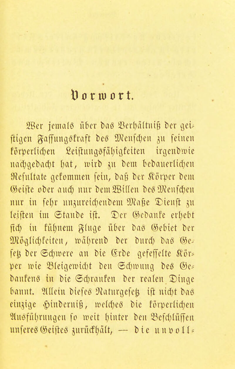 Vorwort. 2Ber jemalö über baö iUu-l)ä(tui|3 bcr cjci- ftiv3en gaf[unööfvaft beö 9)fciifc^cn feinen fövpcdiiten ßeiflnngöfäl^icifciten ircjcnbiine na(l;i3cbad)t l)at, mit jn bcm bebaucrlid^cu 9icfu(tate fjcf'ümnien [ein, baß ber Körper bcm Oeifte über and) nnv bemSBilfen bceiOJfcnfdjcn nnv in fe(;i- unjurcidjcnbem SOfaße T)ienft jn Icifieu tm ®tanbc i% 3)ci- ©cbanfe cil)cbt fid; in fu()nem ginge nl)ei- baö ©ebiet ber 9JJök3lid;fciton, iral^vcnb ber bnrd) baö ®c- fe^ bei- (Sd;n)eve an bie ßrbe gefeffeite Ä'ov* per uüe Sieigeund)t ben @d)uning beö ©c? banfenö in bie ©djianfen bei* realen JDinge bannt, ^lllcin biefeö OJatnrgefc^ ift nid)t baö einzige ^inberniö, ive[d;e8 bie fihpeilid^en ^Incsfül^rnngen [o weit l^intcr ben S^cfdjlnfjen unfereö (Seifteö jnvücft;ä(t, — b i c n n ü o II -