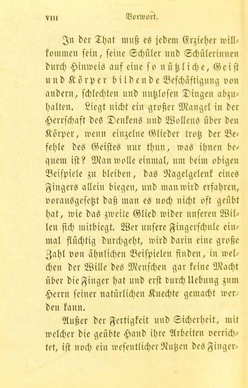 Vlll 3n bei- Xi)at mu9 c8 jcbcm (lrjie()cr ivill* foinmcu fehl, [eine (5d;iiler iinb ®d}ü(erinncn buvd) ^^inweiö auf eine fo iiü^Iid)e, ®eift VI u b Ä i) rV c r b i (b e n b e Scfd^äftiginu] üou anbcrn, fd)Icd)tcii unb iiul3(ofen S^iugen ab^^ii* l)altcn. ßie*3t iud)t ein großer SO^angcf in ber .g)cvifd)aft bcö S)enfeng inib SBüKcnö libci ben , locnu eiujedie ©lieber trül3 ber 53e'' fe(;Ie beö ©eifteö nur t{)\\\\, vcaß il^nen be* quem ift? IDianmode einmal, um beim obicjen Seifpicle ju bleiben, bag ^Jagelcjelenf eineö gingerö allein biegen, nnb mannnrb erfal^reu, üoranögcfc^t ba9 man eö uod^ \n6)t oft geübt [;at, iDic baö j^unutc ®Iieb unber nufcren 2BiI* Icu fid) mitbiegt. 2Ber uufere ^ingerfd;u(e ein= mal find;tig burd;ge[)t, mirb barin eine große ^([[)[ üon a[)nlid)en sBeif^ielen finben, in u^ef-' d)en ber 2öil(c beö SÖfenfdjen gar feine dJladjt über bie ginger Ijat nnb crfi bnrd) Hebung jum ■i^errn feiner natnrlid;en ^lued)tc gcmad)t u^civ ben fann. kluger ber gertigfeit unb ©id)erl;eit, mit n^eld)er bie geübte .f>anb ibre ^(rbeiten vierrid)^ tet, x]t wod) ein wefentlid;er9in^cn bcöginger^