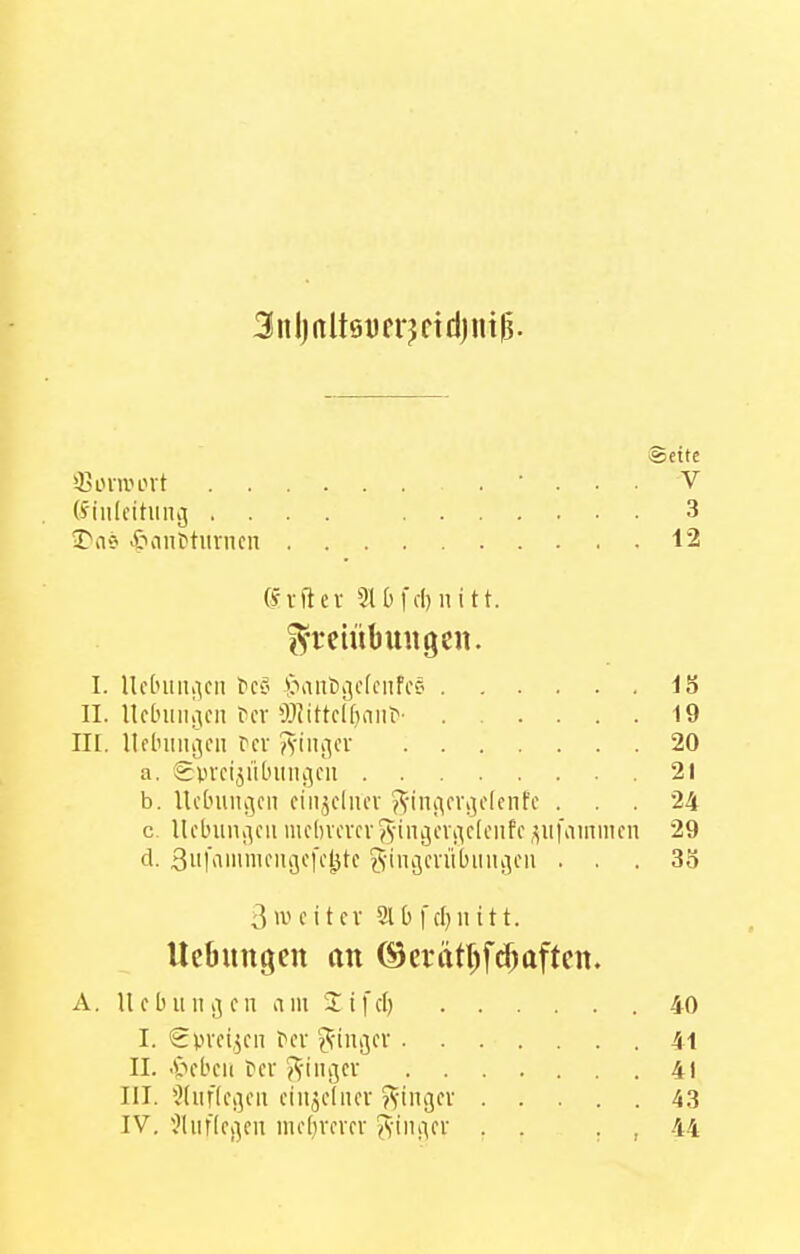 3nl)rtlt9yfrjctd)nt(5. ®eite Qjoniunt (S'iulcitiin^ .... 3 3>a? 5>ant»tiiriKn 12 (fvftev 910fcl}nitt. I^a-eiübuiigen. I. Uc[niii;icn fcC' >>ant)ijc(ciifcö IS II. Uclniiii30ii Ccv 93iittcl[)aiir' 19 II[. lIclnuuvMi rcv iivtiij^cr 20 a. gvvcijiUniiiijcu 21 b. UcLniiii^cn ciiijdiu'v ^^-iniirvijolenfc ... 24 c. Ucbuiu-^cii mcbvcvcvj^-inijcvi^cleiifcpifainmcn 29 cl. 3ithi'»if9fKl^tc giiujcvübiiiiijcn ... 35 3>ucitcv 9lbfd}iutt. UeOungen an ©crätt)fd)ttftcn. A. U c b u II ij c n a in 2 i f d) 40 I. Spreizen ^cl■ ^^-inc^cv 41 II. •'öcbcii tcv ^S'ingcv 41 III. '^(iiftcßcii ciim-dicv ?vini3cv 43