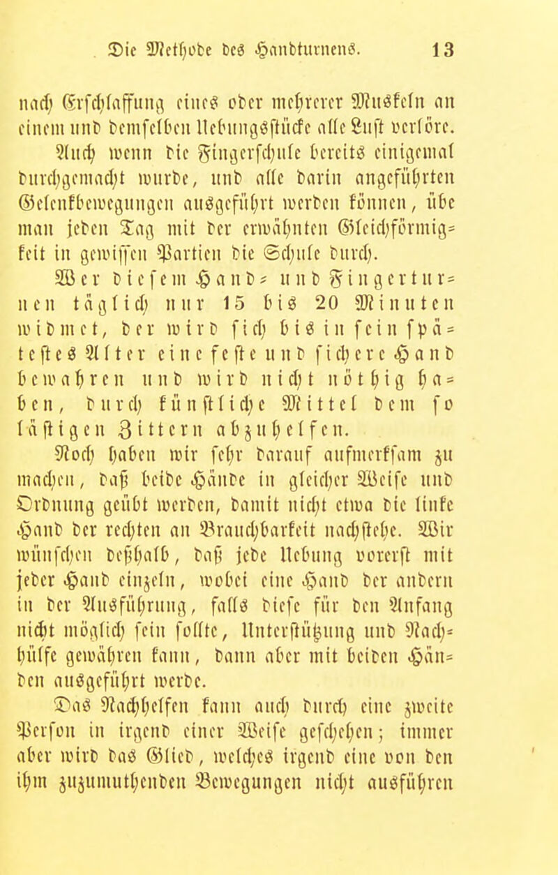 md) ßvfcIifaffuHj^ ciiu^ cbcr nicfirfvcr S!}?uöfcln an einem iinf tiemfelOeii llc(ningöftücfc aKeßiift vcvlere. 5(iic^ wtnn tit %uu](x\d)nk tercitö einigeniaf titvd)öemncl;t auirbc, iint nf(c bnvin nngcfüfirtcn ©elenfbemeöitinjcii aiiößefiUjvt wtxttn fönncn, übe man jeten Z<\\] mit fer enuaf^nten (55Ieicl)förmig= feit in öcnuffen Partien bie ©cl;ule tuvcl). SB c r D i e f e m ^ a n t) ? n n l) 5 i» 9 c i t ii i = ncn taj^lid; nur 15 20 aJiinuten wi ti m c t, fc e r »u i v D f i cl; b i ö i n f c i n f p ä = t c ft c g 21 f t e r e i n c f e ft e n n f i d) c r e ^ a n l> b e IV (i ^ r e n n n l» iv i r t) n i d) t n o 11; i g f) a = b e n , t II V d) f ü n ft t i d; c 9JM11 c I t» e m f o Idfligen 3ittcrn abju{)elfen. ^od) Ijaben mir fetjr taraiif aiifmerffam ju maduMi, tc[^ bcibe .gninre in glcid;er äBcife unt» Ortuung geübt »werten, tianiit nid)t ctiua Die linfc t^nut fcer redeten an 33raiid;barfeit nadjjlelie. Söir »vünfd'OM bej^I^alb, taf) jefce Hebung uoierft mit jcber ^anfc cinjcfn, wobei eine .^anb Der anfcerii in ber 2(u^füt;ruug, faff« biefe für ben Slnfaug nidit möglid) [ein foKte, lluterfiü^ung uub 9Jad;= liülfe geiudfiren fauu, bann aber mit betbcn ben auögefütjrt werbe. ^T'aö 9iad)()e(fen faun aud) bnrrtj eine jwcite *^3erfün in irgenb einer äöeife gefd;e(;en; immer aber wirb ba^ ®lieb, wcld;efii irgenb eine i?cn ben i|)m jujumutljeuben Bewegungen nid;t auöfül;rcu