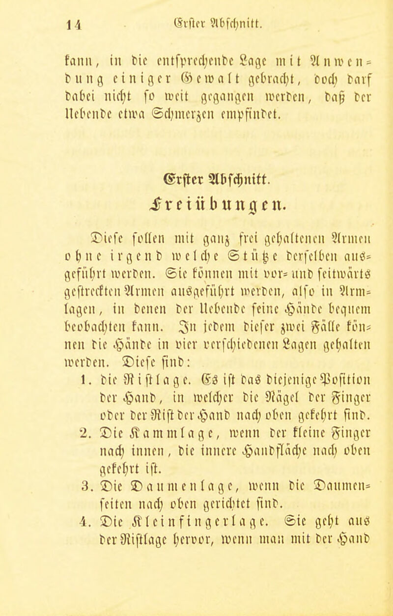 fanii, in l>ic eiufprccljcubc Sage mit 2Inwcii = billig einiger ©ewaft gebrncljt, oocl) bnvf trnbei iiicl^t fo weit gegangen luerben, ba§ tn Uebenbc etiva ©eljmevjen enipfinbet. ©rflcr 2l6f(!)n{tt. ^rciübuuicjcn. ®iefc foden mit gnnj frei gel)a(tenen 5tvnieii o^ne ivgent) lueldje ©tü^e bevfelben and- gefütirt werben, ©ie fönnen mit uor= nnb feitmartsi geftreeften 5lrmen anögefiU^rt werben, alfo in 9lrm=^ lagen, in benen ber UehMibe feine .i^anbe teqiiem beobadjteu fann. 3 i^bem biefer jivei %alU tow nen bie i^iinbe in vier i'erfcl;iebenen Sagen getjalten werben. S)iefe finb: 1. bie 9^iftlagc. ift baö biejenige^ofition ber .§anb, in welrl;cr bie 9?ägel ber Ringer ober ber Stift ber .g)anb nacl; oOen gefetirt finb. 2. 5)ic ^ammlage, wenn ber Heine ginger nad) innen, bie innere ^aiibf[acl;e nacl; oben gefe^rt 3. iDie SDannienlage, wenn bie !Danmen= feiten nact; oben gerichtet finb. 4. !iDic illeinfingerläge, ©ie ge^)t cinö ber9iij!(age Ijercor, uhmiii man mit bcr^^anb