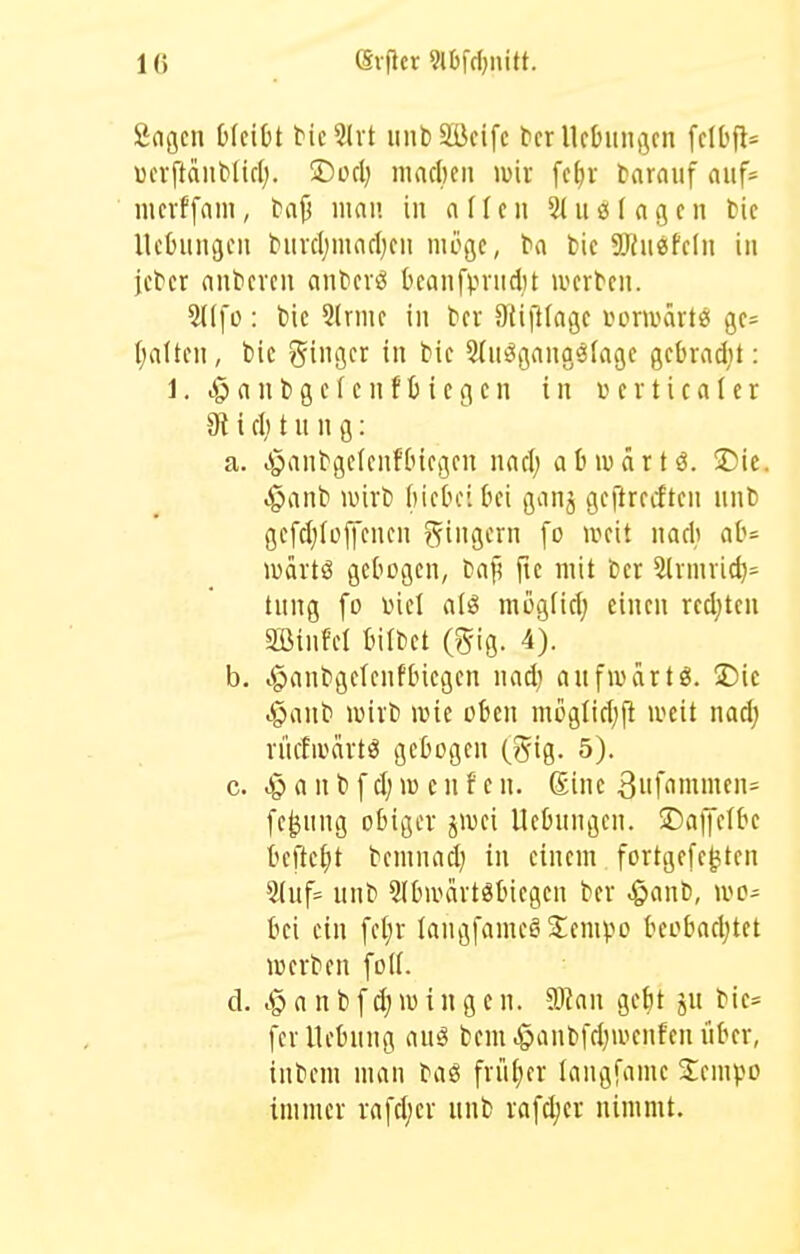 Sngen bleibt McSIvt iinbSßcifc bcr Ucbiingcn fclbfl* «cvftaiiMtd;. 2Docl) macl)cii wir [c^r tarauf auf* incrffnm, l>njj inan in (\iUn 3(iiö tagen fcie Ucbiingeu burcl;mnrl)cn möge, ba t>ic aJiuesfeln in jcber nntieven anbevö Ocanfpnidtt werten. : bic 5lrme in ber Süfttagc i^oniHutes ge= (;a(ten, bic ginger in bie Sln^gangötage gebradit: 1. ^ a n bge f e nf b iegcn in t er tica(er 9t i d) t u n g: a. .^anbgeienfbiegen nad; abivärtö. jDie. ^anb wirb biebei bei ganj gejlrecften nnb gefd;(offenen ?^ingern fo weit nadi ab= wartö gebogen, ba^ fte mit bcr 5(rmricb= tnng fo inel atiS mogfiel; einen redjtcu äöinM bilbet (gig. 4). b. t§anbgetenfbiegen nad) anfwdrtö. T)k i}ant wirb wie oben moglid^ft weit nad; rncfwärtö gebogen (gig. 5). c. .gl a n b f d; w c n f e n. Sine 3iif'inimen= fe^nng obiger jwei Hebungen, ©affelbe befte^)t benmad) in einem fortgefe^ten 5(uf= nnb Slbwärtöbiegen ber .§anb, wo- bei ein fet;r langfameöSiempo beobacljtet werben foK. d. c§ a n b f d) w i n g e n. Waw gebt jn bie* fer Hebung au^ beut .§anbfd)wenfen über, inbeni man baö friitjcr langfanie Sempo immer rafd;er unb rafdjer nimmt.