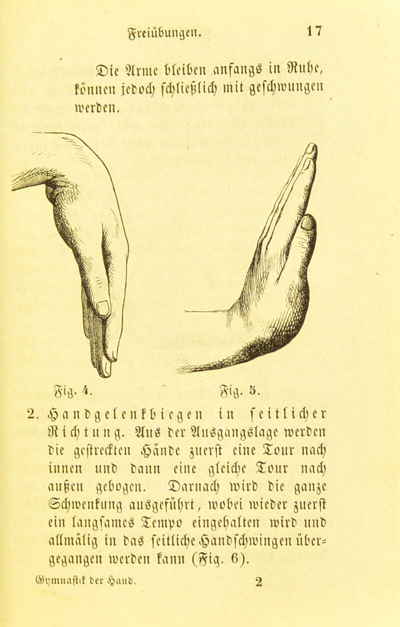 ^veiübuncjen. ®ie 5lrme MeiOcn anfangt in 9tiU)c, fonncn jcbod; fcl;lic^(icl) mit gefc^ivungcu . ^a n t)g c[e 11 f I) i cgf n in f ei11icljer dl i et; t n n g. 2Iu8 tcr 3(ni?gangölage njcrbcn tie gcftmftcn feinte jucvft eine Zonx mcl} innen nnt» Cann eine gfeidie %Oüt nacl; au§en gebogen. üDnrnadj lüiit) bie ganjc @cl)iiHMifung auögefütjvt, lüütu'i ivictier juevft ein (angfanieö ^empo eingefüllten wixt niiD aUmälig in baö feitlicIje^antifdjiiMngen nbev^ gegangen luevten fann (5ig- 6). (StimiiafliE ber ^anö. 2 g-ig. S.