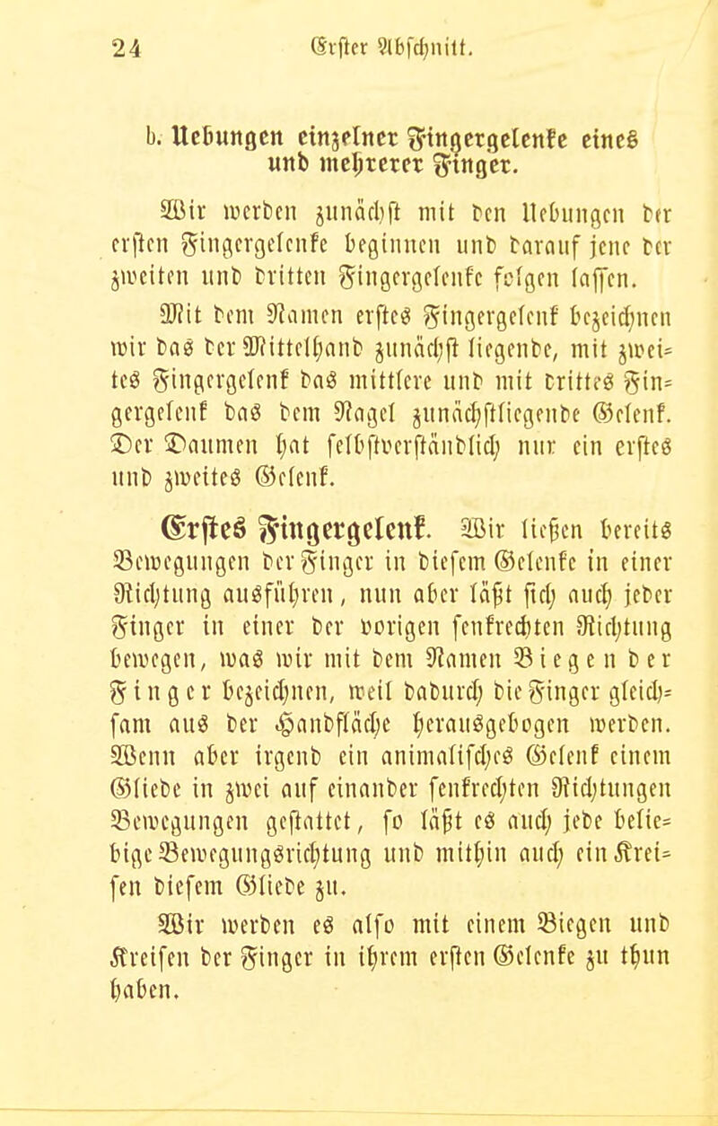 b. UcBungen ctnaflncr i^'ttttjcrgclcnfc eine§ uitb mc^tctcr i^'ingct. 2Bir mtim jiinäcbft mit tcn lUbiingcn tn crimen ?5iflfi'9tf''fc begiinicii unl) tavaiif jene tcv jivcitcn iint) tivitten giiigcrgdcnfc fcfgcn (ajjcn. W\t tm 9?amcn eiftcö ?5'ngcrgcfcnf' bcjeicJincn wir 15(10 tcr a)?ittcU;anb jiinäfl;^ liogcnk, mit jiuei^ tc« ?5ingcrgctcnf bnö mittlere mit' mit Drittel gin= gergelenf bag bcm 9?agel jnndc^ftfiegeiibe ®elenf. !Der ©aiimcn Ijat feU'ftverftdiiMicI; nur ein erftcö unb jmeiteö ®f(enf. ©rflcä i^itlöcrgclcnf. aBir liefen tercitg 93c4»cgimgcn berginger in biefem ©elenf'e in einer Olicljtung auöfii(}ren, nun aber Ici^t fiel; auci) jeber g-inger in einer ber vorigen [enfrediten 9licl;tung bewegen, ivaö wir mit bem ^Rainen 33icge n ber i n g e r tcjeicljnen, weil bnburd; bie ginger gleicl)^ [am auö ber ^nnbfläel;e :()erauögebogen werben. SBenn «kr irgenb ein animalifeljcö ©efenf einem ©liebe in jwei nnf einanber fenfrect;ten Otidjtungen ^Bewegungen gemattet, fo Idft eö aud) jebe tielie= bigeSewegnngörietjtung unb mitl;in nucl; ein.Srei^ fen bicfem 63Iiebe ju. Söir werben eö alfo mit einem Siegen unb Äreifen ber ginger in i^irem erfreu ©elenfc ju t^un t)abcn.