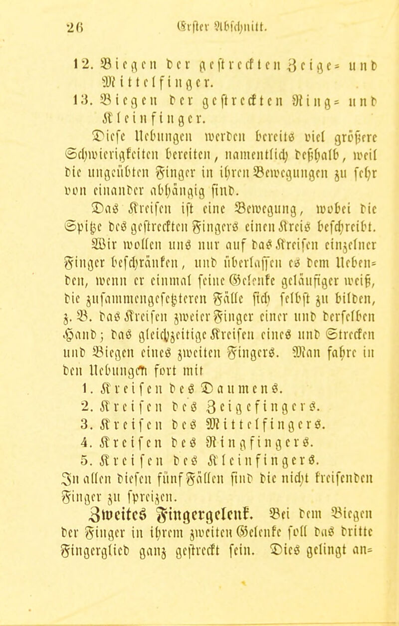 Ü)M t tclfinflcr. 13. ^Biegen bei gcftrccftcn 9Uiig- unb ilM c i n f i 11 g c V. üTicfc llcbiiiigeii lucrbcii bcveitfii viel gröjifrc @cl)iüicvit]fcitcii tcreiteii, iiamciUliclj bcfifjalb, ivcil bie itiißciibtfii Ringer in i()viMi Scivci}iingon jii fcfjr iHMi ciiiaiibcr abfjaiigig ftub. !Daö ilidfcii ift eine SeiDcgung, Wüin bic ©pi^c beö geftrcfftcn t^ingevö einen ÄUeie befd;rciH. SBir ivoKcn unö nur auf ba^i,ftreifen cinjefuer g^inger kfcl^ranfen, unb übcvlaljcii e^ bem lieben^ ben, ivenn er einniat feine 63elenfc geläufiger ivei^, bie jufainniengefe^teren gadc ficli felbft ju bilten, j. 33. baö Greifen jiveier Ringer einer unb berfeft^en .§anb; bnö gtciclijeitige Greifen eineö unb ©trerfen unb Stiegen eiueö jwciten 55ingcrö. 5)ian fa^re in ben Uebungcl^ fort mit 1. Greifen b e ö © a u m e n 2. r e i f e n b e ö 3 c i g c f i n Ö f >' s^- 3. ilretfen beö Sßittelfingerö. 4. Ä r e i f e n b e ö 911 n g f i n g e r ö. 5. i?reifen beö Äleinfingcrg. 3nn((en biefen fünfgöüfn flnb bie nid;t freifenben gingev ju fprei,^en. 3iücitcö i^nngcrgclcuf. Sei bem ^Biegen ber ?5inger in il^rem jivciten ©elenfe foK ba^ brittc ?5ingerg(ieb gvinj ge|h-ecft fein. Dieö gelingt an=