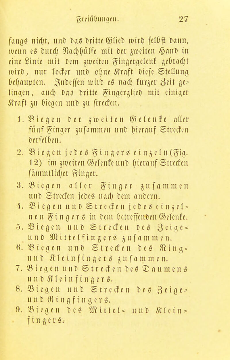 fvingö iiidjt, mit' taö tritle ®lict) wirb fclOfi tiann, uuMiii cö biircl; 5]acl)(;u(fc mit Ccv jwciteii .^ant) in eine Sinie mit rem jwciten gingerijeienf ^^cbradjt wixt, nnf loifer iinD of;ne Alraft Diefc ©tcdnng [lefjnnptcn. Sntieffcn eö naci) furjev 3cit gc^ lingen, and) ba^ dritte ginflcvigtiei) mit einiger Alraft jn Inegcn nnb jn ftvecfen. 1. ^Biegen fei j^iueitcn ®e(enfe aller fünf ginger jnfammen nnb t)ieranf ©treffen terfetOen. 2. 33 i e g e n j e t» e ö ?^ i n g c r ö e i n j e f n (S^ig. 12) im jweiten 63e(enfe nnt) I)icranf ©treffen fdmmtlicljer ginger. 3. Siegen aller ging er jnfammen unb ©treffen jeüeiJ nad) fem antern. 4. 3? i e g c n u n t @ t r e ff c n j e b e ö e i n 5 e I = n e n g i n g e r ö in rem tn-freffenben ®efenfc. 5. Siegen nnb ©treffen Deö 3cigc = nnb i tteIfin gcrö jnfammen. 6. Siegen nnl) ©treffen t)eö Oling^ n n b Ä f c i n f i n g e r ö j n f a m m e n. 7. Siegen n n t» © t r e ff e n t> e ö © a u m c n ö unt) Äleinfingcrö. S.Siegen nnb ©treffen t)cg3cigf = nnb 9{ ingfingerö. 9, Siegen te^ 3JHtteI^ n n D Älein* f Inger«.