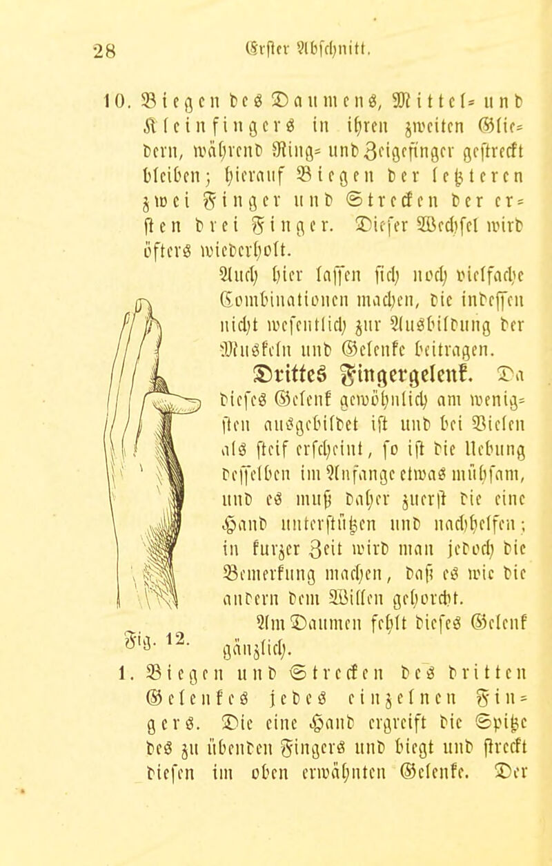 10. Siegen t> c ö 2) a u m e n i 11 c 1= u n b Äfeinfingerö in iiiren jiveiten ®(ic= Dem, iväi)rent) 9Jin9= unt)3nöfnnS gfftrecft bleiben; hierauf Siegen ber legieren j e i Ringer n n b © t r e d e n t e r e r = fl e n b V c i g i n g e r. X>u\(x 2üecl)fel wirb öfters ivieberijolt. SlucI; i)ier laffen fiel; noelj inelfarlie ßomtMuationcn madn'n, bie inbeffen nidjt wefentlielj jur Sdiöbifbung ber 3Jfnöfe(n nnb ©elenfe hitragen. biefcö ®elcnf gcwij^nlidj am wenige ften an(?gelMfbet ift unb bei 33ielen alä ftcif erfcljcint, fo [\t bie Hebung bejjelben im 9(nfange ctwaö mni}fam, unb mujj batjer jner|l bie eine ^anb unterftü^en unb nacblieifen; in furjer Qdl wirb man jebocl; bie Semerfung maelien, bafi eö nnc bie anfern bem Söiifen geI)orclit. 2fm©aumen fel;tt bicfeö ®e(euf ganälicl;. Siegen unb <S t r e cf e n b c ö brüten ® e I e u f e ö j c b e ö einzelnen 5 i n - gcrö. S)ic eine ^anb ergreift bie ©pi^e beS ju übenben gingerö unb biegt unb firecft biefen im oben craHi[;nten ©clenfe. !X)cr 12.