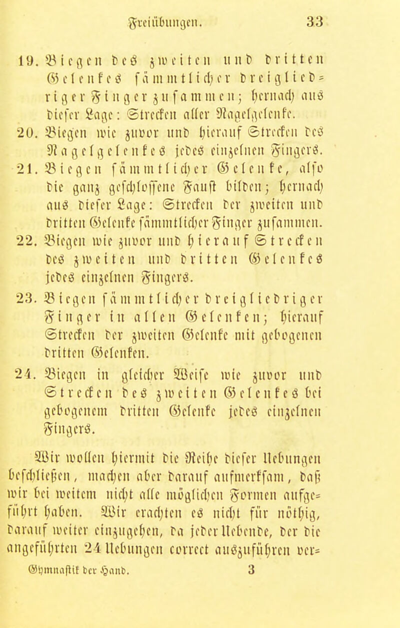 19. 58 i c c n t)tß j 11) c i t ni ii n ^ f r i 11 c n ® c t f 11 f c f ä ni m 11 i cl) c v 1; r c i 131 i c l» = rigor ?^ i 11 g c r j 11 f a ni 111 c 11; ()friuid) <im Hcfcr Sage: ©trccfoii aller 9lagclgclciifi\ 20. ^Picgcii ivic jiiüor iinti Ijifnuif ©trcrh-ii ^c^l S^iigclgclciifjftcsi fiiiicfiieii Sing'«*- 21. !ö i c g c 11 [ ci in m t f i d; c r ® c I c 11 f c, alfo tic gaiij gcfcl;(ü|Tcnc gnujl bilDcii; {jcrimcl) aii^ McfcrSage: ©treffen ber jiveiten uiiti brttteit ®e(eiifc f(imiiit(ifl)er5iiigci ^iifaiiimeii. 22. Stiegen luie ^iiüor mit» {) i c r n 11 f © t r e cf e 11 ifä jwetten nnt) dritten öiclenfeö jct>cö cinjetncn gingerö. 23. Siegen fammtf iel;er breiglicliriger g^inger in allen ®clcnfcn; tiieraiif ©treffen ^er jiueiten ©clenfe mit gebogenen tritten ©elenfcn. 24. 53iegen in gleidiei 2Beife wie jnüor nnb @ t r c ff e n b e S j i» c i t e n ® e I c n f c ö bei gebogenem tritten ®efenfe jebeö einzelnen gingcrö. 5ßir wollen tjiermit bie 3tei()e biefer lletningen Oefd)Iift5en , mad;en aber taranf anfmerffani, l>af! wir bei weitem nifl;t alte moglidien gönnen aufge= fiiljrt tjaben. älMr erafl;ten eö nifbt für notf;ig, darauf weiter einjnge^en, ra jeter liebende, Cer bic angefii(;rten 24llebnngen torrett anöjufüf;ren üer=^ ®l)mnapit bcv J^anb. 3