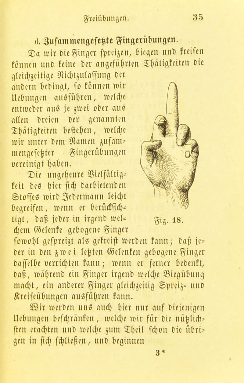 (1. Siifttiitmcitgcfc^tc S'ittgcrütuiiöcn. 3}a wir tic ginger [preijen, biegen unb freifen fonuen iint) feine fcev angcfiU)rten 2;(;«tigfeiten bic gfeicltjeitige 9?ici)tjulaf|nng ber iinbern tebingt, [o fönnen \üir lleOungen an^fü^ren, iveldje entiveber aiig je jivei über ans iiden breicn ber genannten 3;bätigfeiten tejlef^en, ivelcl)e lüir nnter bem Spanien jnfam= mengefe^ter gingerüfcnngen vereinigt Ijaben. S}ie unge^enre 9Sie{fä(tig= feit beS ^)ier fiel) barbietcnben ©toffcö lüirb 3ebermann teid)t bevjreifcn, njenn er tnrüdftd)= äjm ©elenfe gebogene ginger foivoI;( gefpreijt alö gefreijl ivcrben fann; bajj je= ber in bcn jwei legten ®c(enfen gebogene ginger baffelDc üerricfiten fnnn; ivenn er ferner bcbenft, ba^, ivai;renb ein ginger irgenb welclje 33iegiibung maeljt, ein anberer ginger gleidijeitig @preij= nnb Ä'reifenhmgcn auöfnfiren fonn. 3Öir werben and; t)icr nur auf biejenigen Hebungen befdircinfen , weld;e wir für bie nü^jüd)- fien erar{)tcn unb weld;e jum S:t)eil fdjon bie übri- gen in fidj fd;Iic^en, unb beginnen