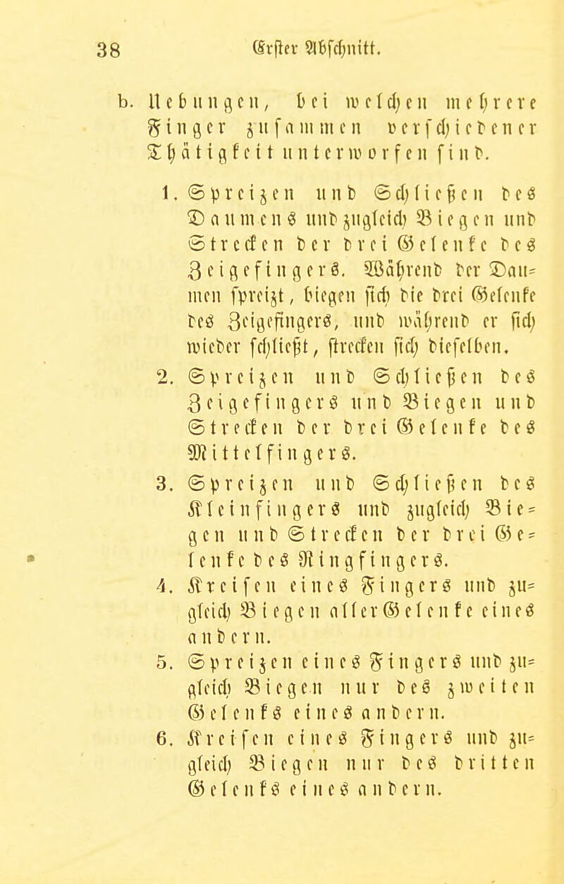 CSrfiev S»tifc{)nitt. n e b II n 3 e 11, bei w c (d; c ii m c I) r c v e g i n g c r j u f n m tu e n lu v f cl) i c t e n c r S t; a t i g f c 11 u n t c nv 0 r f e 11 f i ii l». 1. © p r c t j e 11 u n b © d) (i c ^ c ii b c ö Daiimenö uiib jiigkid) Siegen unb S t r c cf c 11 b c r b v e i 63 c I e ii f e b e g Zeigefingers. 5öä^vcnb ber iDan- men fpveijt, biegen fidi bie brei ®efenfe beö ßeigoftngerö, unb iini[;renb er fiel) tvieber fff;tte^t, Precfen [id) biefetben. 2. ©vrcijen nnb ©cMiejjen beö 3 e i g e f i n g c r ö nnb Siegen nnb © t V e et e n b e r b v e i 65 e I e n f e b e« SD^ittetfingerg. 3. ©preisen nnb ©djliefun bcg ill c i n f i n g er ö nnb jngfeiel) Sie = gen n n b © t r e d c n b e r b r c i 65 e - fenfe beö 9tingfingerö. 4. streifen eineö Ringerö nnb ju= gteid) Siegen nller 65el en f e eine« nnb er n. 5. © p r e i j e n e i n e ö <^ i n g e ri? nnb jn= flfeicl) Sieg e n n n r b e ö j lu e 11 e n 65elenfö cineö anbcrn. 6. ÄTreifen eineö ?5tngevö nnb jn= gfeid) Siegen nnr beö brüten 65 cIe 11 f ö e i n eö n n ber n.