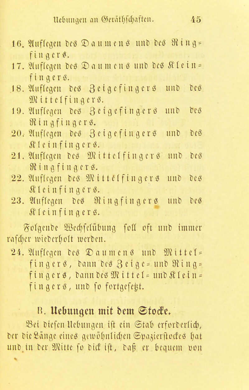 16. 5liiffc(ncn teil 5) a ii m c ii ö iiiit) bcci dl i ii ß - f i 11 (5 cv«!. 17. ^liiflcflcn bog 5) a ii m c ii 3 itiil) beö I c i ii = f i n g e r i5. 18. 5(iif(cöcn tcö ßctgefiiigerö iiiii) tcö aitittelfiiigcvö. 19. ?(iif(c(jou t)c^ 3cigcfingcrö mit' beS aiiiiöfiiißfr^. 20. 5liif(o(jcn tfö 3 c i Ö f f i 11 3 c r ö imb bcä ill ei 11 fingert. 21. Sdificgcii bcö 2)H 11 c (f i u 3 c V ^ iinb fccö 91 i II a f i II g er ö. 22. 5liifli\jeii bcö aJiittafingert iiiit be^ Äleiiifiiigcv^. 23. 3(iif(es5cii teö 9i i ii g fi n g e i ö luib bcö (einfingerö. ^^otgeiibe Sßcdjfetiiluing fotl oft uiib immer ra[ct;er iüieh'rl;o(t lucrbeii. 24. 5(iificgcn beiS 2^ n ii m e ii ^ luil) 5)H 11 ct = f i luj e r ^ , bann beö 3^191-'= mit 9^ i 11 g = f i 11 g c r«, baim beö iÖ? i 11 c t =^ mit) ^ I c i 11 - fi II gerö, imb fo fortgcfe^t. n. Uebungcu mit beut <Btoä(. S3ei biefeii Uelntngeii ift ein ©tat erforbcrlid), ber i?ie Sange eiiie^ gmüUjiilidjeii <5pa^ierftocfe<s l)at uiit)_in bcr 5JJittc fo bicf ift, tap er bequem uoii