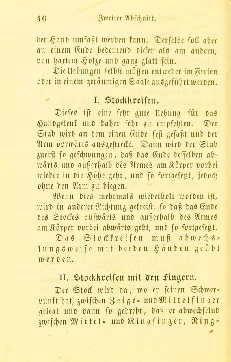 4(> 3>ücitcr 9lbfc(;iutt. bcr .§nnb iimfafU wcikii fann. 2)crfe(be foü aOcr an einem ßufcc Ocfceuteiit' tiefer alg am anrern, üon I;nrtem ^ofje unt) gaiij glatt fein. !J)ie Hebungen fetbft müjfen entwet-er im?fveien otev in einem geräumigen ©naleauegefii(;rt werten. I. $torliki*cifcn. 5)iefe« ifl eine fef;r gute Hebung für .g»anbge(enf unl) tatjer fel)r ju empfeljtcn. ÜJer 6tat unrb nn tem einen Snfcc feft gefafU unt ter 5lrm üorivärtö nuögeftrecft. 2)ann ivirt ter ®t£ib juerft fo gefc^niumgcn, baf^ ba« Snbe teplben ab- rcarl^ unb auf)eri)n(b bcö Sfrmcö amÄörper torbei n,neber in bie ^^oijt gefjt, unb fo fortgcfe^t, jebod; ot;nc ben 3(rm ju biegen. 9Bcnn bieig mel^rmatö uneber()o(t ivorbcn ift, njirb in anberer9?icl)tung gcfrexfi, fo bafi baö ßnbc beö ©tocleö nufnjcirtö unb nu^erljafb beö 5irmeg am ilörper vorbei abmärt^ ge^t, unb fo fortgefe^t. ® a ö © 10 cf f r e i f e n m u p a b iv e d) ö = I u n g ö w c i f e mit b e i b e n a n b e n geübt w erbe n. II. ötodikrcifcu mit treu fingern. ^Der ©toff iinrb ba, wo er feinen @d?tver= punft tiat, jwifeljen 3 c i g c = unb Mittelfinger gelegt unb bann fo gebrel;t, bajj er abwe^felnb jn)ifd;en äRitteI= unb Stingfingcr, 9ting*