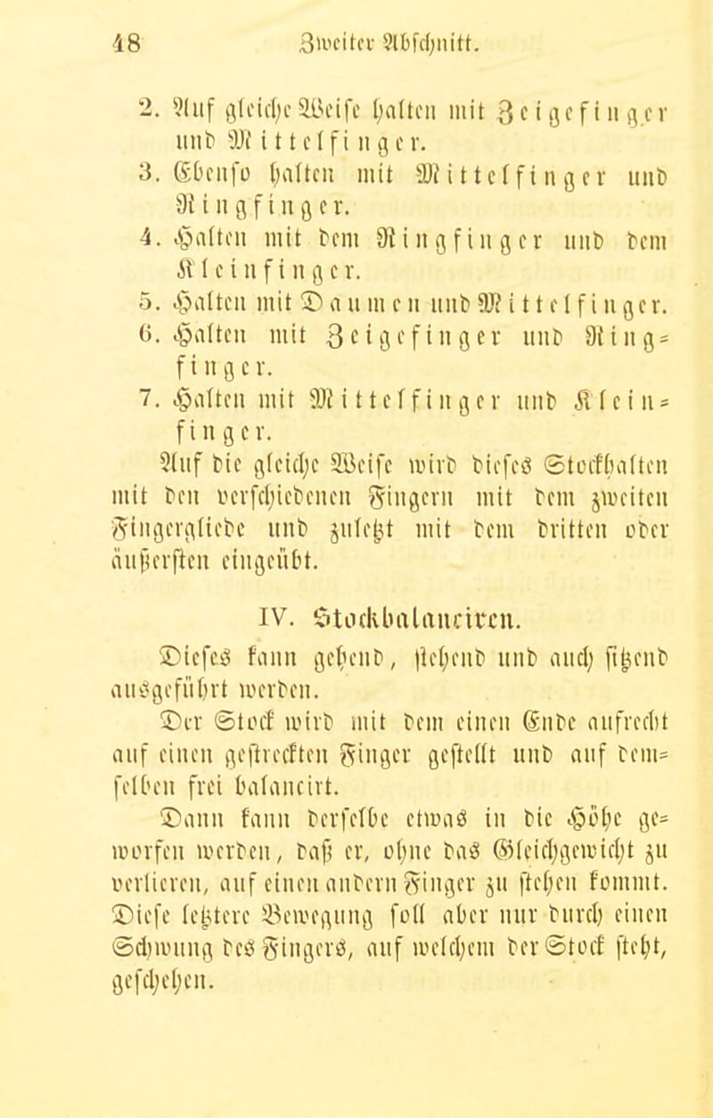 2. «Inf g(cid;c5Beifc Ijaltcii mit ^cißcfingcr uiit> i 11 clfi 11 g c r. 3. (Ebciifü I)a(tcii mit S)H 11cf fi n g cv uiiö 9{ i u g f t n ß c r. 4. .§a(toii mit ^cm 01 i n g f i n g e r mit) bcm e i 11 f i 11 g c r. 5. c^altcii mit Dan m c ii mit) 9)? i 11 f 1 f i n gcr. 6. chatten mit 3ciöi'fiflfi^ »i'f' 9fiiig- fing er. 7. tgiattcii mit SlJittcffiiigcr mit) iltciiu fingcv. 5(iif l)ie g(ci(I;c SBcifc auvt! t^icfcö 6ti.n-n)aftcu mit feil mn'fclnct'ciicii Siiigcvii mit tcm juuitcn •gtiigcvgtict'c unb jiilf^t mit tem tvitteu Dtcr niif)crj^c!i eingeübt. IV. 5ti.i(klnilau);ii*cu. ÜDicfeö fiiuii gc^;ell^, )le(;ell^ mit) niicl; [i^ent aiic^gofüfirt weiten. ©er ©tocf anrt» mit fem einen ßnfe anfrerlit anf einen geftrecften ginger geftedt nnt) anf tem= felOen frei balaneirt. ®ann fann ferfetbe etwiiö in tic i§üt;e ge- iBorfeu werfen, fap er, ü(;ne fviö ®feicljgewicl;t ju verlieren, auf einen anfern i^inger jU fte(;en fomnit. !Diefe te^Uere 33eivegung füll aber nur fnrd) einen t5d)uning fcögingerö, nnf luelcl^cm ferStocf fte^t, gefcl;e()en.