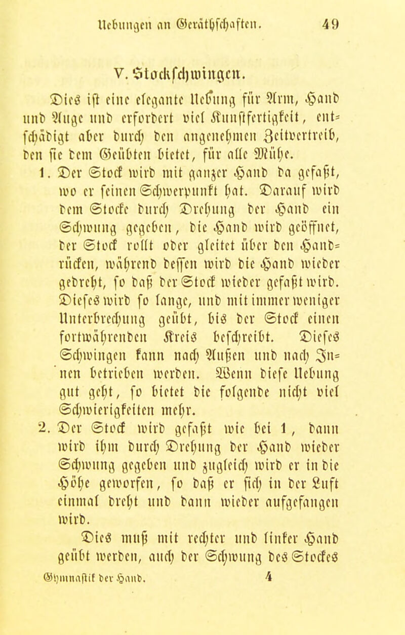 V. StjcUfdjuunjctt. ®ici3 ijl eine efei^ante Ue^iiiiß für ?(nn, ^aiib iiut» 9(iiöe miti evforticrt »iel ÄiinfifcvtiflfcU, eut= fdiiitiUjt aUx tmclj ten nngeiief^men 3ci<^^fi'icifc, ^en [tc tem ©eüOteii bietet, für ntle Tlnl)t. 1. !Der ©tocf wixi mit (\aiijer ^nnt) l>a gefafjt, IVO er feineil @ct)iverpuiift ^nt. S)ara«f ivirt) fem ©tocf'e biirdj T)reljung kr .gianl» ein Sd;i»ung gegeben, bie ^anti unrt gci3ftnet, ter ©tücf rottt oter gleitet über ben ^ant)= rücfen, wafirenl) beffen njirb bic .^anb luieber gebretit, fo bnf? ber©toct uüeber gefnfjt ivirb. S)iefeön)irb fo lange, unb mit immenveuiger llnterbred;nng geübt, biö ber ©tocf einen fortU)a[;rcnben Ärei^^ befd^reibt. 2)iefe^ ©djwingen fann nad; 5(u§en unb nad; nen betrieben iverben. SBenn biefe Hebung gut ge^t, fo bietet bic fofgenbe nid;t Diel ©clnvicrigfeitcn mcl)r. 2. Der ©tocf lüirb gefajjt wie bei 1, bann lüirb iljui burdj Dreljung ber .^anb lüieber ©djuning gegeben unb jngfeid) wirb er in bie -Öö^e geworfen, fo bap er ftd; in ber Suft einmal bre(;t unb bann ivieber aufgefangen wirb. Die« mnp mit redjter unb (infer ^aub geübt werben, and; ber ©d;wung beö ©tocfeg ®l)mnaflit bei Jjiinl». 4