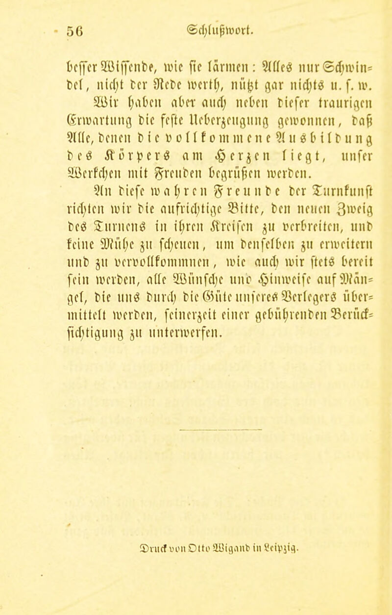 bcffcrSöiffcnbe, ivic fic lärmen: M(ü mir©d)ivin= bei, lücfjt fccr ülcbe ivcrtfj, nüjjt gar iiidjtö u. f. w, Süir (;aOcu aOn- awd) neben tiefer traurigen drwartung fcie feftc UeOerjeiignng geivonnen, ta^ 9(((e, tienen l> i c D o ((f o m m e n c 9( n « b i (t n n g te« ÄörperS am .öerjen liegt, unfer 9BerFcI)en mit /^rfn^'fii begrüfjen werten. 5(n tiefe wnljren ^vciintc ter 2:iirnfnnft rift)ten lüir tie anfrtcl;tigc Sitte, ben neuen S^-'fig teö Snrnenö in if;ren Greifen ^u t?erbreiten, unt feine Tlid)t jn fd;enen, um tcnfefben jn erweitern unb ju verüonfommnen, n>ie aucl) wir ftet« bereit fein werben, nde 2Bitnfcl;e unc .^»inweife auf ^}^^n= gel, bie un^ bnnl; bie®riteuniere^(33erlegerö über= mittelt werten, feinerjeit einer gebü^renben Seriicf= ftcf;tigung ju unterwerfen. S)iiic( i'on Otto aüigiiub in Scivjifl.