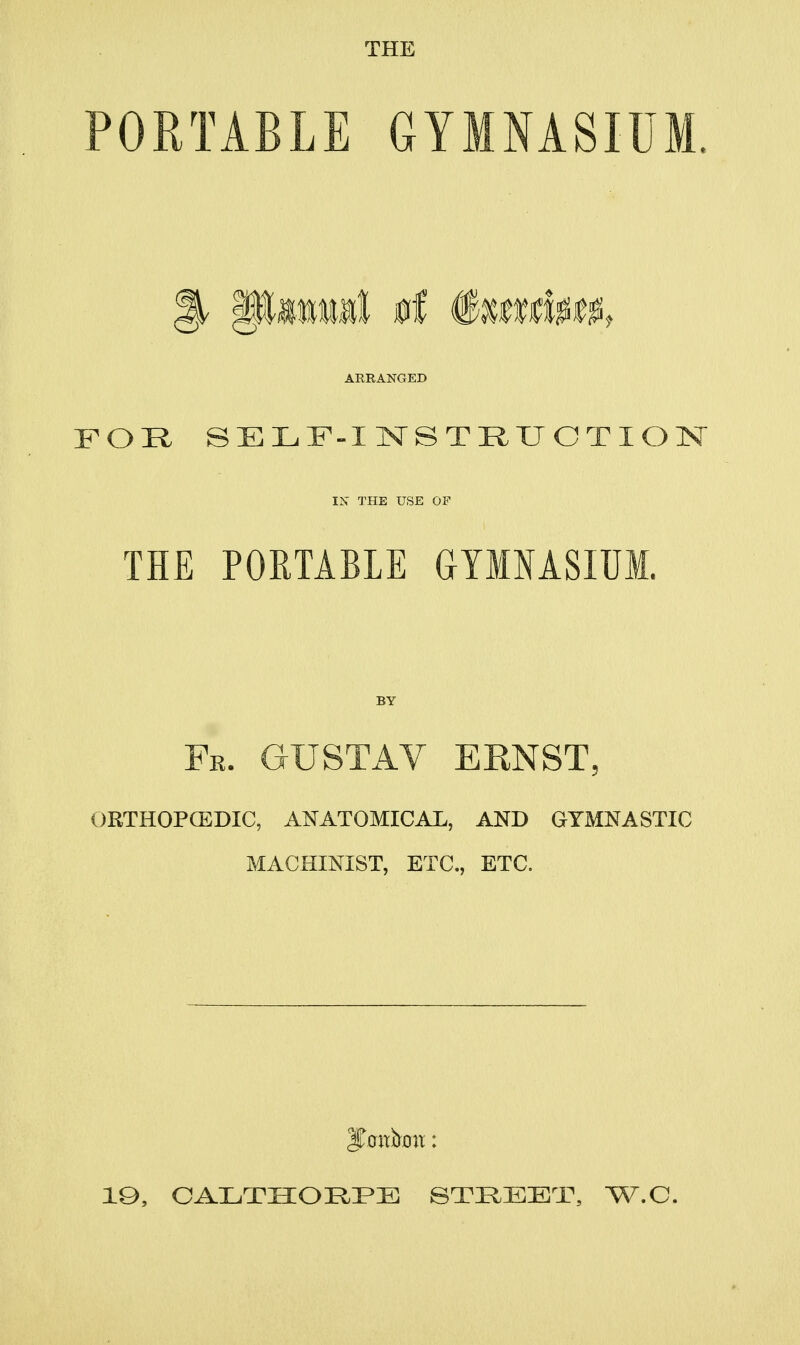 PORTABLE GYMNASIUM. ARRANGED FOR. SELF-INSTRXJCTION IN THE USE OF THE PORTABLE GYIMSIUM. Fr. GUSTAV ERNST, ORTHOPCEDIC, ANATOMICAL, AND GYMNASTIC MACHINIST, ETC., ETC. IQ, CALTHOI^I^E STREET, W.C.