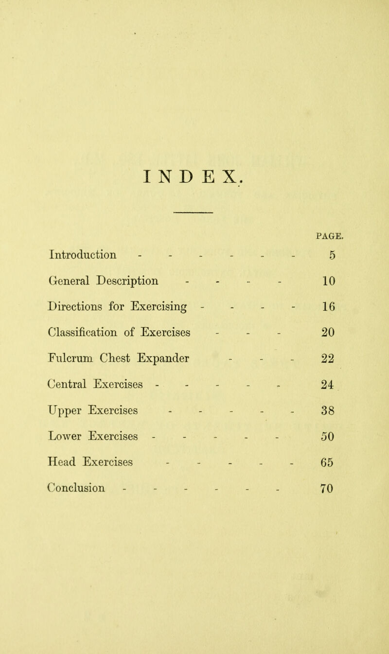 INDEX. PAGE. Introduction . - _ - 5 General Description 10 Directions for Exercising - 16 Classification of Exercises 20 Fulcrum Chest Expander - - 22 Central Exercises - - - - 24 Upper Exercises 38 Lower Exercises - - - _ 50 Head Exercises 65 Conclusion ----- 70