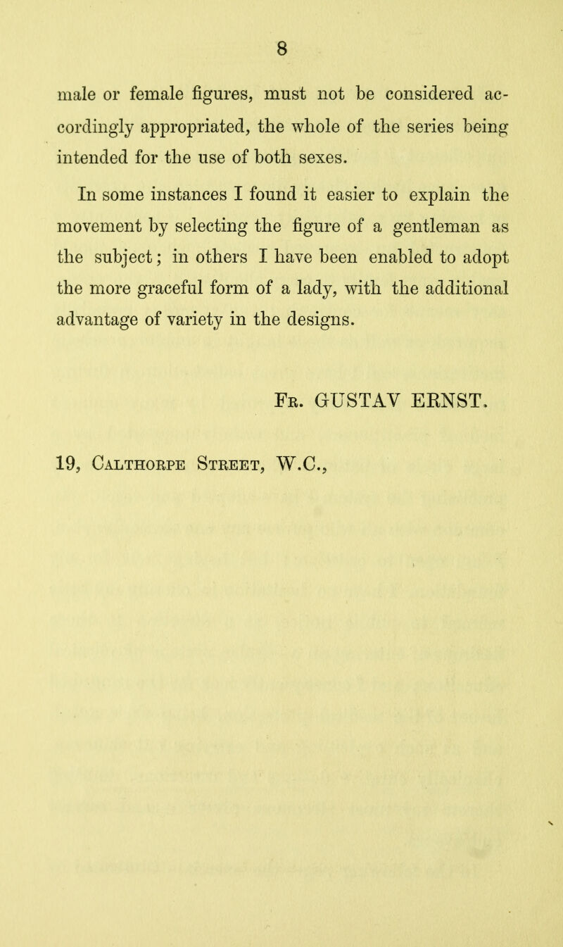 male or female figures, must not be considered ac- cordingly appropriated, the whole of the series being intended for the use of both sexes. In some instances I found it easier to explain the movement by selecting the figure of a gentleman as the subject; in others I have been enabled to adopt the more graceful form of a lady, with the additional advantage of variety in the designs. Fr. gustav eknst. 19, Calthorpe Street, W.C.^