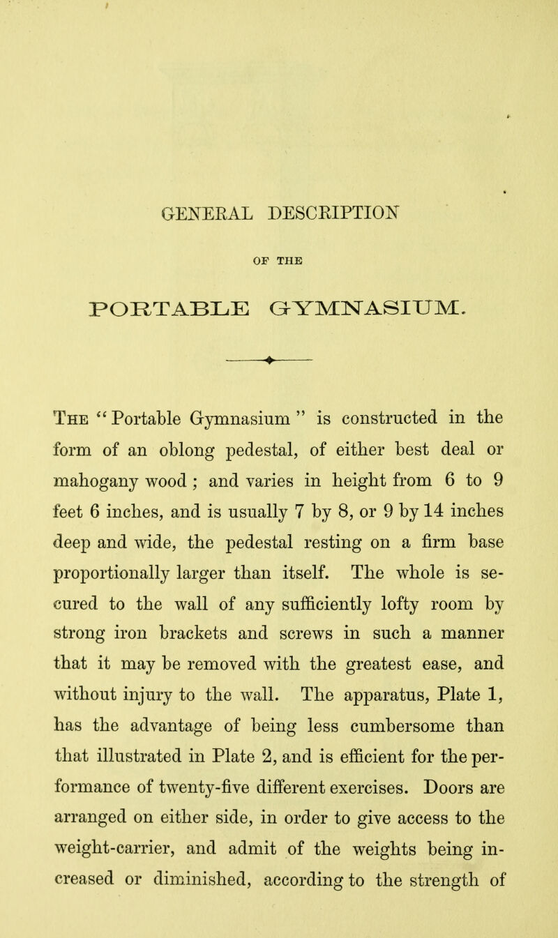 GENERAL DESCEIPTION OP THE PORTABLE (GYMNASIUM, The Portable Gymnasium  is constructed in the form of an oblong pedestal, of either best deal or mahogany wood ; and varies in height from 6 to 9 feet 6 inches, and is usually 7 by 8, or 9 by 14 inches deep and wide, the pedestal resting on a firm base proportionally larger than itself. The whole is se- cured to the wall of any sufficiently lofty room by strong iron brackets and screws in such a manner that it may be removed with the greatest ease, and without injury to the wall. The apparatus, Plate 1, has the advantage of being less cumbersome than that illustrated in Plate 2, and is eSicient for the per- formance of twenty-five different exercises. Doors are arranged on either side, in order to give access to the weight-carrier, and admit of the weights being in- creased or diminished, according to the strength of