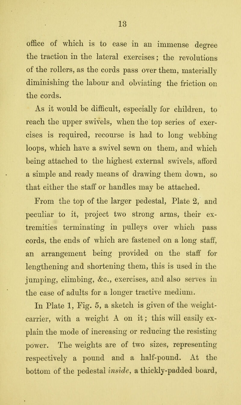 office of which is to ease in an immense degree the traction in the lateral exercises; the revolutions of the rollers, as the cords pass over them, materially diminishing the labour and obviating the friction on the cords. As it would be difficult, especially for children, to reach the upper swivels, when the top series of exer- cises is required, recourse is had to long webbing loops, which have a swivel sewn on them, and which being attached to the highest external swivels, afford a simple and ready means of drawing them down, so that either the staff or handles may be attached. From the top of the larger pedestal, Plate 2, and peculiar to it, project two strong arms, their ex- tremities terminating in pulleys over which pass cords, the ends of which are fastened on a long staff, an arrangement being provided on the staff' for lengthening and shortening them, this is used in the jumping, climbing, &c., exercises, and also serves in the case of adults for a longer tractive medium. In Plate 1, Fig. 5, a sketch is given of the weight- carrier, with a weight A on it; this will easily ex- plain the mode of increasing or reducing the resisting power. The weights are of two sizes, representing respectively a pound and a half-pound. At the bottom of the pedestal inside, a thickly-padded board,