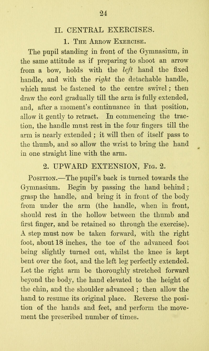 II. CENTEAL EXEECISES. 1. The Arrow Exercise. The pupil standing in front of the Gymnasium, in the same attitude as if preparing to shoot an arrow from a bow, holds with the left hand the fixed handle, and with the right the detachable handle, which must be fastened to the centre swivel; then draw the cord gradually till the arm is fully extended, and, after a moment's continuance in that position, allow it gently to retract. In commencing the trac- tion, the handle must rest in the four fingers till the arm is nearly extended ; it will then of itself pass to the thumb, and so allow the wrist to bring the hand in one straight line with the arm. 2. UPWARD EXTENSION, Fig. 2. Position.—The pupil's back is turned towards the Gymnasium. Begin by passing the hand behind ; grasp the handle, and bring it in front of the body from under the arm (the handle, when in front, should rest in the hollow between the thumb and first finger, and be retained so through the exercise). A step must now be taken forward, with the right foot, about 18 inches, the toe of the advanced foot being slightly turned out, whilst the knee is kept bent over the foot, and the left leg perfectly extended. Let the right arm be thoroughly stretched forward beyond the body, the hand elevated to the height of the chin, and the shoulder advanced ; then allow the hand to resume its original place. Reverse the posi- tion of the hands and feet, and perform the move- ment the prescribed number of times.