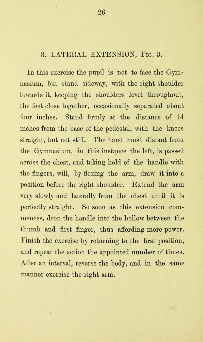 3. LATERAL EXTENSION, Fig. 3. In this exercise the pupil is not to face the Gym- nasium, but stand sideway, with the right shoulder towards it, keeping the shoulders level throughout, the feet close together, occasionally separated about four inches. Stand firmly at the distance of 14 inches from the base of the pedestal, with the knees straight, but not stiff. The hand most distant from the Gymnasium, in this instance the left, is passed across the chest, and taking hold of the handle with the fingers, will, by flexing the arm, draw it into a position before the right shoulder. Extend the arm very slowly and laterally from the chest until it is perfectly straight. So soon as this extension com- mences> drop the handle into the hollow between the thumb and first finger, thus affording more power. Finish the exercise by returning to the first position, and repeat the action the appointed number of times. After an interval, reverse the body, and in the same manner exercise the right arm.