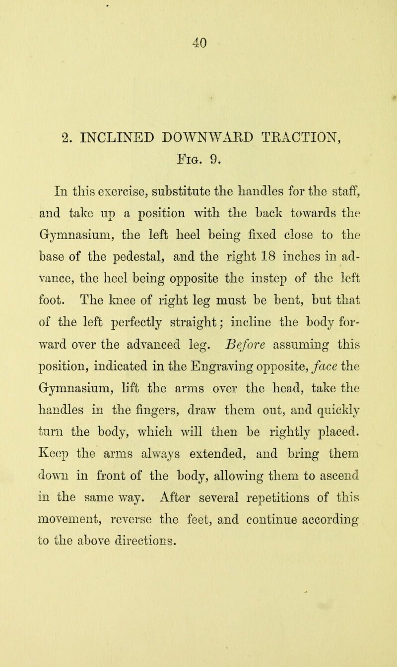 2. INCLINED DOWNWAKD TEACTION, Fig. 9. In this exercise, substitute the handles for the staff, and take up a position with the back towards the Gymnasium, the left heel being fixed close to the base of the pedestal, and the right 18 inches in ad- vance, the heel being opposite the instep of the left foot. The knee of right leg must be bent, but that of the left perfectly straight; incline the body for- ward over the advanced leg. Before assuming this position, indicated in the Engraving opposite, face the Gymnasium, lift the arms over the head, take the handles in the fingers, draw them out, and quickly turn the body, which will then be rightly placed. Keep the arms always extended, and bring them down in front of the body, allowing them to ascend in the same way. After several repetitions of this movement, reverse the feet, and continue according to the above directions.