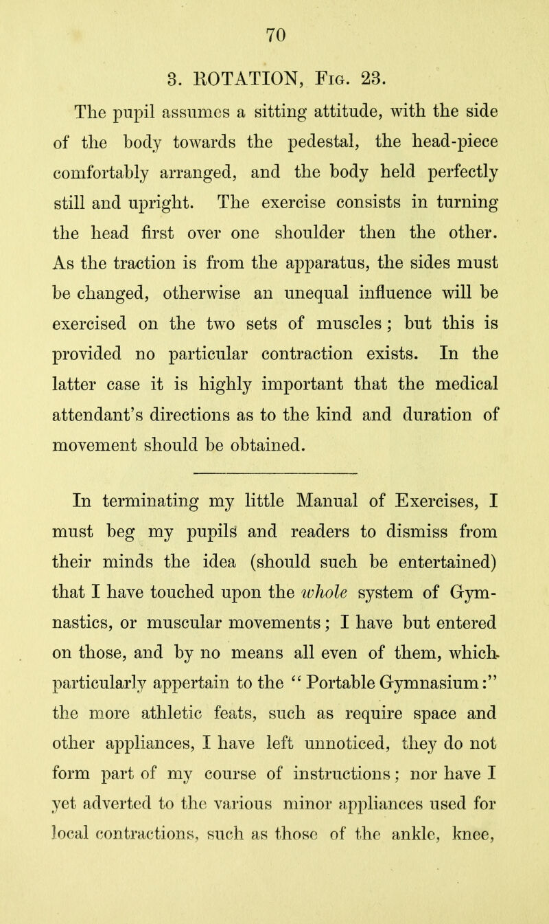 3. ROTATION, Fig. 23. The pupil assumes a sitting attitude, with the side of the body towards the pedestal, the head-piece comfortably arranged, and the body held perfectly still and upright. The exercise consists in turning the head first over one shoulder then the other. As the traction is from the apparatus, the sides must be changed, otherwise an unequal influence will be exercised on the two sets of muscles ; but this is provided no particular contraction exists. In the latter case it is highly important that the medical attendant's directions as to the kind and duration of movement should be obtained. In terminating my little Manual of Exercises, I must beg my pupils and readers to dismiss from their minds the idea (should such be entertained) that I have touched upon the tvhole system of Gym- nastics, or muscular movements; I have but entered on those, and by no means all even of them, which, particularly appertain to the Portable Gymnasium: the more athletic feats, such as require space and other appliances, I have left unnoticed, they do not form part of my course of instructions; nor have I yet adverted to the various minor appliances used for local contractions, such as those of the ankle, knee,