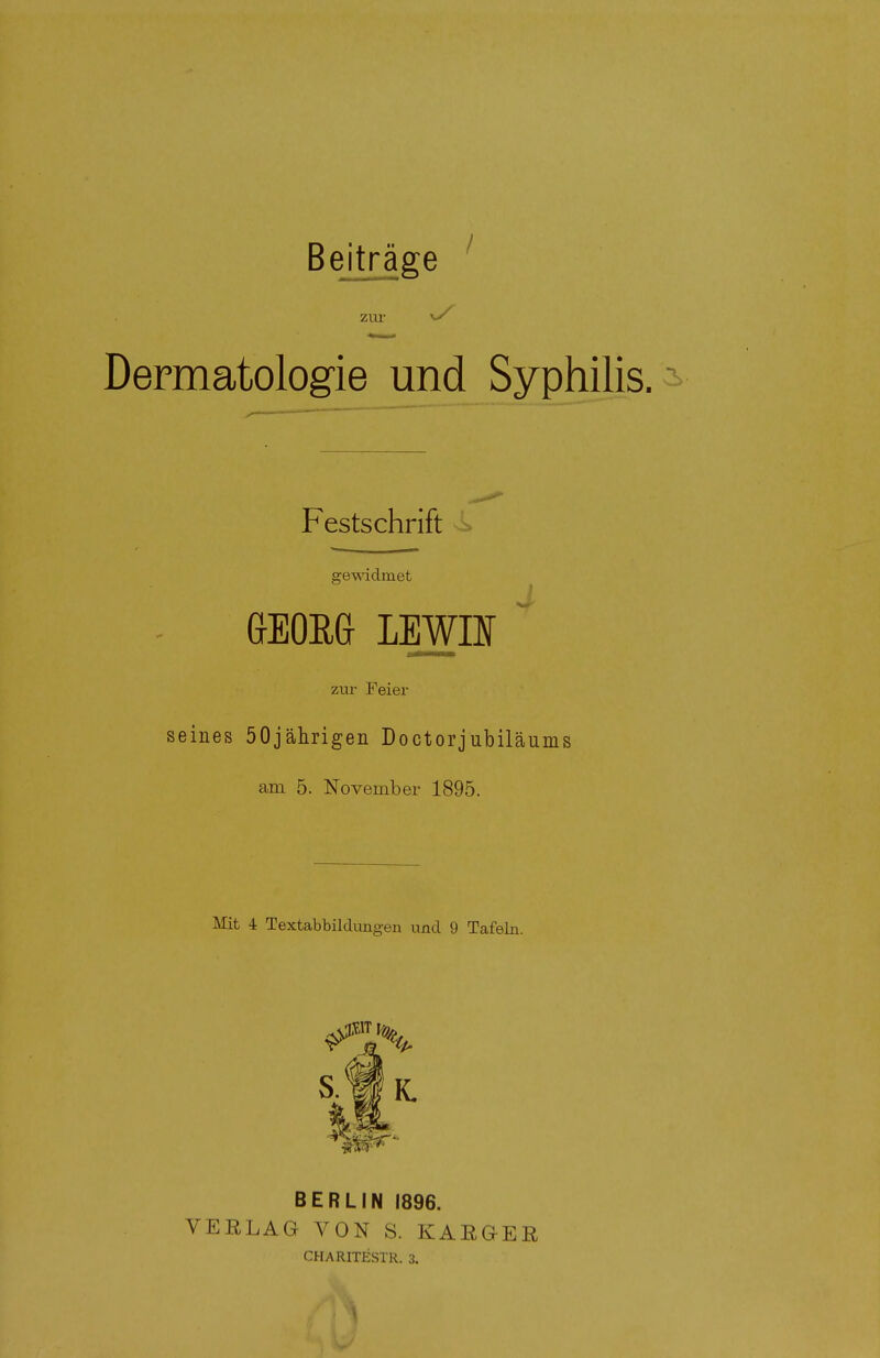 Beiträge zur *S Dermatologie und Syphilis. Festschrift gewidmet GEORG LBWBT ~ zur Feier seines 50jährigen Doctorjubiläums am 5. November 1895. Mit 4 Textabbildungen und 9 Tafeln. ^7% S.1IL tf BERLIN 1896. VERLAG VON S. KARGER