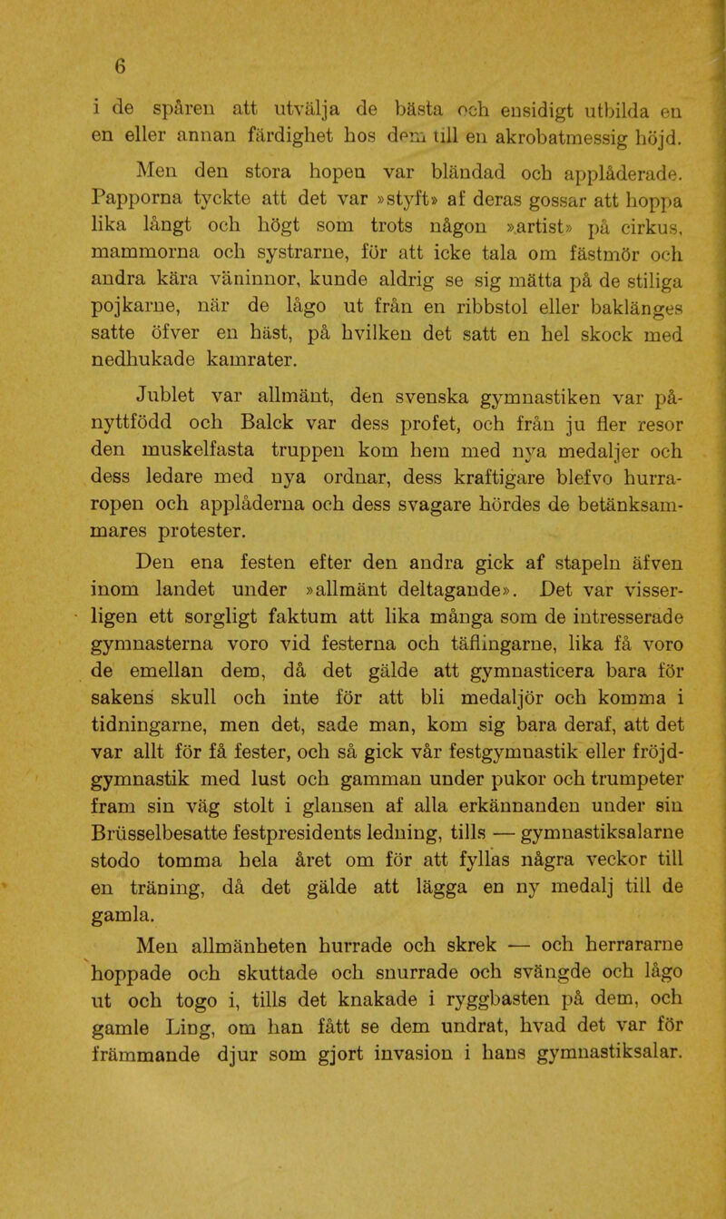 i de spåren att utvälja de bästa och ensidigt utbilda en en eller annan färdighet hos dem till en akrobatmessig höjd. Men den stora hopen var bländad och applåderade. Papporna tyckte att det var »styft» af deras gossar att hoppa lika långt och högt som trots någon »artist» på cirkus, mammorna och systrarne, för att icke tala om fästmör och andra kära väninnor, kunde aldrig se sig mätta på de stiliga pojkarne, när de lågo ut från en ribbstol eller baklänges satte öfver en häst, på hvilken det satt en hel skock med nedhukade kamrater. Jublet var allmänt, den svenska gymnastiken var på- nyttfödd och Balck var dess profet, och från ju fler resor den muskelfasta truppen kom hem med nya medaljer och dess ledare med nya ordnar, dess kraftigare blefvo hurra- ropen och applåderna och dess svagare hördes de betänksam- mares protester. Den ena festen efter den andra gick af stapeln äfven inom landet under »allmänt deltagande». Det var visser- ligen ett sorgligt faktum att lika många som de intresserade gymnasterna voro vid festerna och täflingarne, lika få voro de emellan dem, då det gälde att gymnasticera bara för sakens skull och inte för att bli medaljör och komma i tidningarne, men det, sade man, kom sig bara deraf, att det var allt för få fester, och så gick vår festgymnastik eller fröjd- gymnastik med lust och gamman under pukor och trumpeter fram sin väg stolt i glansen af alla erkännanden under sin Briisselbesatte festpresidents ledning, tills — gymnastiksalarne stodo tomma hela året om för att fyllas några veckor till en träning, då det gälde att lägga en ny medalj till de gamla. Men allmänheten hurrade och skrek — och herrararne hoppade och skuttade och snurrade och svängde och lågo ut och togo i, tills det knakade i ryggbasten på dem, och gamle Ling, om han fått se dem undrat, hvad det var för främmande djur som gjort invasion i hans gymnastiksalar.