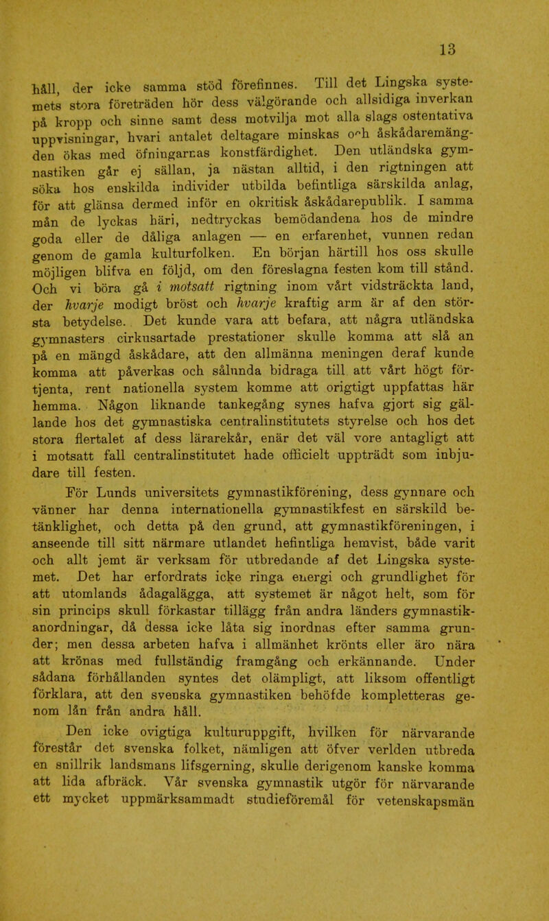 håll, der icke samma stöd förefinnes. Till det Lingska syste- mets stora företräden hör dess välgörande och allsidiga inverkan på kropp och sinne samt dess motvilja mot alla slags ostentativa uppvisningar, hvari antalet deltagare minskas o^h åskådaremäng- den ökas med öfningarnas konstfärdighet. Den utländska gym- nastiken går ej sällan, ja nästan alltid, i den rigtningen att söka hos enskilda individer utbilda befintliga särskilda anlag, för att glänsa dermed inför en okritisk åskådarepublik. I samma mån de lyckas häri, nedtryckas bemödandena hos de mindre goda eller de dåliga anlagen — en erfarenhet, vunnen redan genom de gamla kulturfolken. En början härtill hos oss skulle möjligen blifva en följd, om den föreslagna festen kom till stånd. Och vi böra gå i motsatt rigtning inom vårt vidsträckta land, der Jivarje modigt bröst och hvarje kraftig arm är af den stör- sta betydelse. Det kunde vara att befara, att några utländska g3'mnasters cirkusartade prestationer skulle komma att slå an på en mängd åskådare, att den allmänna meningen deraf kunde komma att påverkas och sålunda bidraga till att vårt högt för- tjenta, rent nationella system komme att origtigt uppfattas här hemma. Någon liknande tankegång synes hafva gjort sig gäl- lande hos det gymnastiska centralinstitutets styrelse och hos det stora flertalet af dess lärarekår, enär det väl vore antagligt att i motsatt fall centralinstitutet hade officielt uppträdt som inbju- dare till festen. Tör Lunds universitets gymnastikförening, dess gynnare och vänner har denna internationella gymnastikfest en särskild be- tänklighet, och detta på den grund, att gymnastikföreningen, i anseende till sitt närmare utlandet befintliga hemvist, både varit och allt jemt är verksam för utbredande af det Lingska syste- met. Det har erfordrats icke ringa energi och grundlighet för att utomlands ådagalägga, att systemet är något helt, som för sin princips skull förkastar tillägg från andra länders gymnastik- anordningar, då dessa icke låta sig inordnas efter samma grun- der; men dessa arbeten hafva i allmänhet krönts eller äro nära att krönas med fullständig framgång och erkännande. Under sådana förhållanden syntes det olämpligt, att liksom offentligt förklara, att den svenska gymnastiken behöfde kompletteras ge- nom lån från andra håll. Den icke ovigtiga kulturuppgift, hvilken för närvarande förestår det svenska folket, nämligen att öfver verlden utbreda en snillrik landsmans lifsgerning, skulle derigenom kanske komma att lida afbräck. Vår svenska gymnastik utgör för närvarande ett mycket uppmärksammadt studieföremål för vetenskapsmän