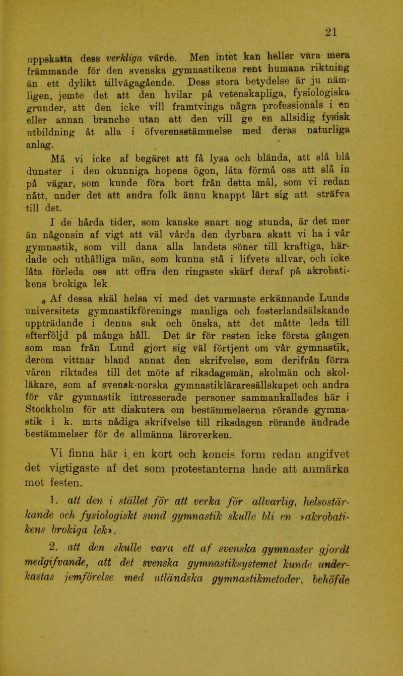 uppskatta dess verkliga värde. Men intet kan heller vara mera främmande för den svenska gymnastikens rent humana riktning än ett dylikt tillvägagående. Dess stora betydelse är ju näm- ligen, jemte det att den hvilar på vetenskapliga, fysiologiska grunder, att den icke vill framtvinga några professionals i en eller annan branche utan att den vill ge en allsidig fysisk utbildning åt alla i öfverensstämmelse med deras naturliga anlag. Må vi icke af begäret att få lysa och blända, att slå blå dunster i den okunniga hopens ögon, låta förmå oss att slå in på vägar, som kunde föra bort från detta mål, som vi redan nått, under det att andra folk ännu knappt lärt sig att sträfva till det. I de hårda tider, som kanske snart nog stunda, är det mer än någonsin af vigt att väl vårda den dyrbara skatt vi ha i vår gymnastik, som vill dana alla landets söner till kraftiga, här- dade och uthålliga män, som kunna stå i lifvets allvar, och icke låta förleda oss att offra den ringaste skärf deraf på akrobati- kens brokiga lek a Af dessa skäl helsa vi med det varmaste erkännande Lunds universitets gymnastikförenings manliga och fosterlandsälskande uppträdande i denna sak och önska, att det måtte leda till efterföljd på måuga håll. Det är för resten icke första gången som man från Lund gjort sig väl förtjent om vår gymnastik, derom vittnar bland annat den skrifvelse, som derifrån förra våren riktades till det möte af riksdagsmän, skolmän och skol- läkare, som af svensk-norska gymnastikläraresällskapet och andra för vår gymnastik intresserade personer sammankallades här i Stockholm för att diskutera om bestämmelserna rörande gymna- stik i k. m:ts nådiga skrifvelse till riksdagen rörande ändrade bestämmelser för de allmänna läroverken. Vi finna här i en kort och koncis form redan angifvet det vigtigaste af det som protestanterna hade att anmärka mot festen, 1. att den i stället för att verka för allvarlig, helsostär- kande och fysiologiskt sund gymnastik skulle hli en > akrobati- kens brokiga lek*. 2, att den skulle vara ett af svenska gymnaster gjordt medgifvande, att det svenska gymnastiksystemet kunde under- kastas jemförelse med utländska gymnastikmetoder, behöfde