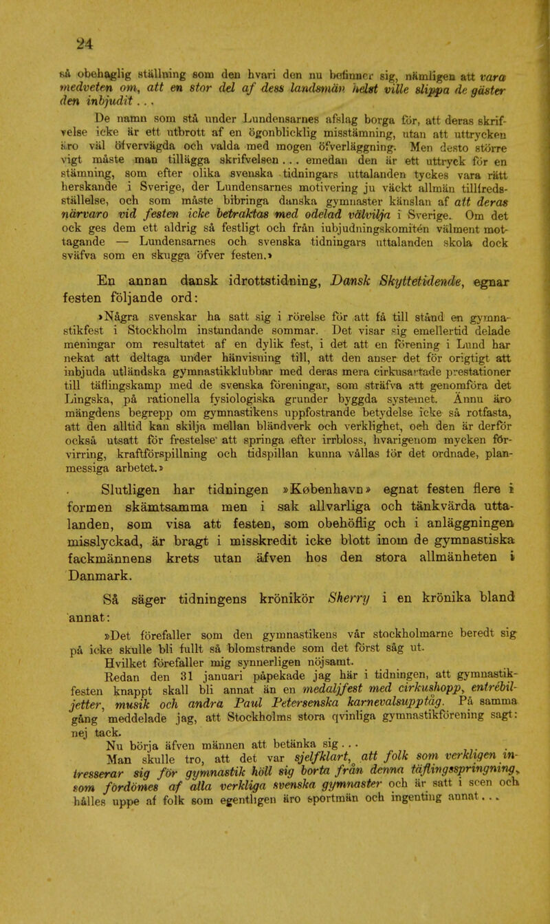 så obehaglig ställning som den hvari den nu bofinnci- sig, nämligen att vara medveten om, att en stor del af dess landsmän helst ville slippa de gäster den inbjudit... De namn som stå under Lundensarnes afslag borga för, att deras skrif- ▼else icke är ett utbrott af en ögonblicklig misstämning, utan att uttrycken äro väl öivervägda och valda med mogen öfverläggning. Men desto större vigt måste man tillägga skrifvelsen ... emedan den är ett uttryck för en stämning, som efter olika svenska tidningars uttalanden tyckes vara rätt lierskande i Sverige, der Lundensarnes motivering ju väckt allmän tilllreds- ställelse, och som måste bibringa danska gymnaster känslan af att deras närvaro vid festen icke betraktas med odelad välvilja i .Sverige. Om det ock ges dem ett aldrig så festligt och från iubjudningskomitén välment mot- tagande — Lundensarnes och svenska tidningars uttalanden skola dock sväfva som en skugga öfver festen.» En annan dansk idrottstidning, Dansk Skyttetidende, egnar festen följande ord: > Några svenskar ha satt sig i rörelse for att få till stånd en gymna- stikfest i Stockholm instundande sommar. Det visar sig emellertid delade meningar om resultatet af en dylik fest, i det att en förening i Lund har nekat att deltaga under hänvisning till, att den anser det för origtigt att inbjuda utländska gymnastikklubbar med deras mera cirkusartade prestationer till täflingskanap med de svenska föreningar, som sträfva att genomföra det Lingska, på rationella fysiologiska grunder byggda systemet. Ännu äro mängdens begrepp om gymnastikens uppfostrande betydelse icke så rotfasta, att den alltid kan skilja mellan bländverk och verklighet, oeh den är derför också utsatt för frestelse att springa efter irrbloss, hvarigeuom mycken för- virring, kraftförspillning och tidspillan kunna vållas lör det ordnade, plan- messiga arbetet.» Slutligen har tidningen »Kobenhavn* egnat festen flere i formen skämtsamma men i sak allvarliga och tänkvärda utta- landen, som visa att festen, som obehöflig och i anläggningen misslyckad, är bragt i misskredit icke blott inom de gymnastiska fackmännens krets utan äfven hos den stora allmänheten i Danmark. Så säger tidningens krönikör Sherry i en krönika bland annat: »Det förefaller som den gymnastikens vår stockholmarne beredt sig på icke skulle bli fullt så blomstrande som det först såg ut. Hvilket förefaller mig synnerligen nöjsamt. Redan den 31 januari påpekade jag här i tidningen, att gymnastik- festen knappt skall bli annat än en medaljfest med cirkusJioppy entrébil- jetter, musik och andra Paul Fetersenska karnevalsupptåg. På samma gång meddelade jag, att Stockholms stora qvinliga gymnastikförening sagt: nej tack. Nu börja äfven männen att betänka sig... ,. • Man skulle tro, att det var sjelfklart, att folk som verkligemn- tresserar sig för gymnastik höll sig borta från denna täfiwgsspringmng som fördömes af alla verkliga svenska gymnaster och är satt i scen och hålles uppe af folk som egentligen äro &portraän och ingentmg annat...