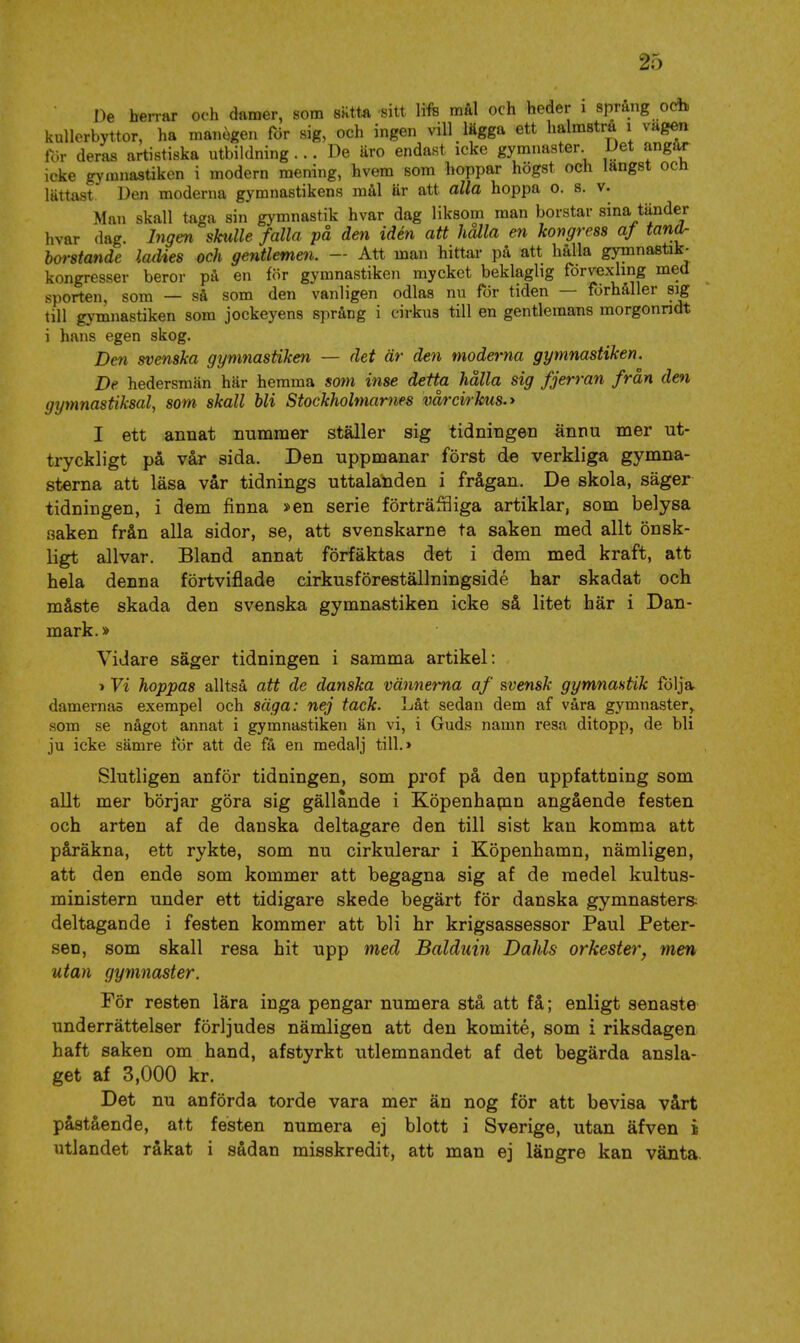 De herrar och damer, som sntta sitt life mal och heder i språng och kullerbyttor, ha manegen för sig, och ingen vill lägga ett halmstrå i vagea för deras artistiska utbildning ... De äro endast icke gymnaster Det angår icke gymnastiken i modern mening, hvem som hoppar högst och längst och lättast. Den moderna gymnastikens mål är att alla hoppa o. s. v. Man skall taga sin gymnastik hvar dag liksom man borstar sina tänder hvar dag. Ingen skulle falla på den idén att hälla en kongress af tandr borstande ladies och gentlemen. — Att man hittar på att hålla gymnastik- kongresser beror på en för gymnastiken mycket beklaglig förvexling med sporten, som — så som den vanligen odlas nu för tiden — förhåller sig till gymnastiken som jockeyens språng i cirkus till en gentlemans morgonridt i hans egen skog. Den svenska gymnastiken — det är den moderna gymnastiken. De hedersmän här hemma som inse detta hålla sig fjerran från den gymnastiksal, som skall bli Stockholmarnes vårcirhus.y I ett annat nummer ställer sig tidningen ännu mer ut- tryckligt på vår sida. Den uppmanar först de verkliga gymna- sterna att läsa vår tidnings uttalanden i frågan. De skola, säger tidningen, i dem jfinna »en serie förträffliga artiklar, som belysa saken från alla sidor, se, att svenskarne ta saken med allt önsk- ligt allvar. Bland annat förfäktas det i dem med kraft, att hela denna förtviflade cirkusföreställningsidé har skadat och måste skada den svenska gymnastiken icke så litet här i Dan- mark. » Vidare säger tidningen i samma artikel; »Vi hoppas alltså att de danska vännerna af svensk gymnastik följa damernas exempel och säga: nej tack. Låt sedan dem af våra gymnaster^ som se något annat i gymnastiken än vi, i Guds namn resa ditopp, de bli ju icke sämre lor att de få en medalj till.» Slutligen anför tidningen, som prof på den uppfattning som allt mer börjar göra sig gällande i Köpenhapin angående festen och arten af de danska deltagare den till sist kan komma att påräkna, ett rykte, som nu cirkulerar i Köpenhamn, nämligen, att den ende som kommer att begagna sig af de medel kultus- ministern under ett tidigare skede begärt för danska gymnaster» deltagande i festen kommer att bli hr krigsassessor Paul Peter- sen, som skall resa hit upp med Balduin Dahls orkester, men utan gymnaster. För resten lära inga pengar numera stå att få; enligt senaste underrättelser förljudes nämligen att den komité, som i riksdagen haft saken om hand, afstyrkt utlemnandet af det begärda ansla- get af 3,000 kr. Det nu anförda torde vara mer än nog för att bevisa vårt påstående, att festen numera ej blott i Sverige, utan äfven i utlandet råkat i sådan misskredit, att man ej längre kan vänta.