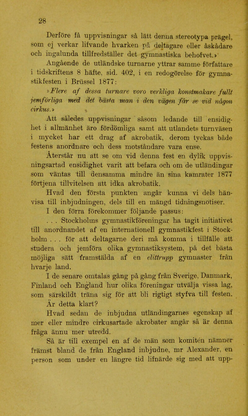 Derföre få uppvisningar så lätt denna stereotypa prägel, som ej verkar lifvande hvarken på deltagare eller åskådare och ingalunda tillfredställer det gymnastiska behofvet.»' Angående de utländske turnarne yttrar samme författare i tidskriftens 8 häfte, sid. 402, i en redogörelse för gymna- stikfesten i Briissel 1877: »Flere af dessa turnare voro verJcUga honstmakare fullt jemförliga med det häsfa man i den vägen får se- vid någm cirkus.» -( Att således uppvisningar såsom ledande till ensidig- het i allmänhet äro fördömliga samt att utlandets turnväsen i mycket har ett drag af akrobatik, derom tyckas både festens anordnare och dess motståndare vara ense. Återstår nu att se om vid denna fest en dylik uppvis- ningsartad ensidighet varit att befara och om de utländingar som väntas till densamma mindre än sina kamrater 1877 förtjena tillvitelsen att idka akrobatik. Hvad den första punkten angår kunna vi dels hän- visa till inbjudningen, dels till en mängd tidningsnotiser. I den förra förekommer följande passus: . . . Stockholms gymnastikföreningar ha tagit initiativet till anordnandet af en internationell gymnastikfest i Stock- holm ... för att deltagarne deri må komma i tillfälle att studera och jemföra olika gymnastiksystem, på det bästa möjliga sätt framstälda af en elittrupp gymnaster från hvarje land. I de senare omtalas gång på gång från Sverige, Danmark, Finland och England hur olika föreningar utvälja vissa lag, som särskildt träna sig för att bli rigtigt styfva till festen. Är detta klart? Hvad sedan de inbjudna utländingarnes egenskap af mer eller mindre cirkusartade akrobater angår så är denna fråga ännu mer utredd. Så är till exempel en af de män som komitén nämner främst bland de från England inbjudne, mr Alexander, en person som under en längre tid lifnärde sig med att upp-