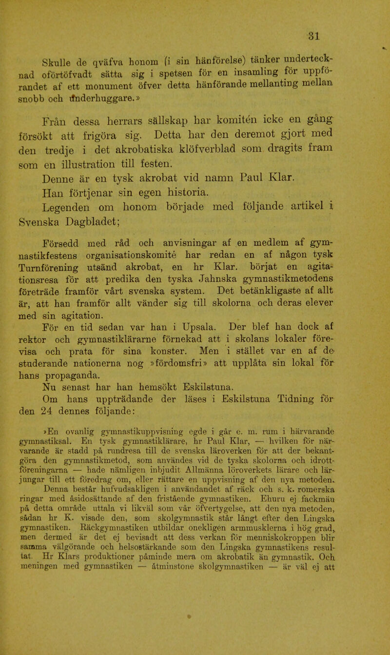 Skulle de qväfva honom fi sin hänförelse) tänker underteck- nad oförtöfvadt sätta sig i spetsen för en insamling för uppfö- randet af ett monument öfver detta hänförande mellanting mellan, snobb och itnderhuggare.» Från dessa herrars sällskap har komitén icke en gång försökt att frigöra sig. Detta har den deremot gjort med den tredje i det akrobatiska klöfverblad som dragits fram som en illustration till festen. Denne är en tysk akrobat vid namn Paul Klar. Han förtjenar sin egen historia. Legenden om honom började med följande artikel i Svenska Dagbladet; Försedd med råd och anvisningar af en medlem af gym- nastikfestens organisationskomité har redan en af någon tysk Turnförening utsänd akrobat, en hr Klar. börjat en agita- tionsresa för att predika den tyska Jahnska gymnastikmetodens företräde framför vårt svenska system. Det betänkligaste af allt är, att han framför allt vänder sig till skolorna och deras elever med sin agitation. För en tid sedan var han i Upsala. Der blef han dock af rektor och gymnastiklärarne förnekad att i skolans lokaler före- visa och prata för sina konster. Men i stället var en af de- studerande nationerna nog »fördomsfri» att upplåta sin lokal för hans propaganda. Nu senast har han hemsökt Eskilstuna. Om hans uppträdande der läses i Eskilstuna Tidning för den 24 dennes följande: >En ovanlig gymnastikiippvisning egde i går e. m. rum i härvarande gymnastiksal. En tysk gymnastiklärare, hr Paul Klar, — hvilken för när- varande är stadd på nindresa till de svenska läroverken för att der bekant- göra den gymnastikmetod, som användes vid de tyska skolorna och idrott- föreningarna — hade nämligen inbjudit Allmänna löroverkets lärare och lär- jungar till ett föredrag om, eller rättare en uppvisning af den nya metoden.. Denna består hufvudsakligen i användandet af räck och s. k. romerska ringar med åsidosättande af den fristående gymnastiken. Ehuru ej fackmän på detta område uttala vi likväl som vår öfvertygelse, att den nya metoden, sådan hr K. visade den, som skolgymnastik står långt efter den Lingska gymnastiken. Eäckgymnastiken utbildar onekligen armmusklerna i hög grad,, men dermed är det ej bevisadt att dess verkan för meuniskokroppen blir samma välgörande och helsoBtärkande som den Lingska gymnastikens resul- tat. Hr Klars produktioner påminde mera om akrobatik än gymnastik. Och meningen med gymnastiken — åtminstone skolgymnastiken — är väl ej att