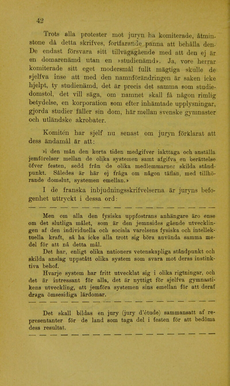 Trots alla protester mot juryn ha komiterade, åtmin- stone då detta skrifves, fortfarande panna att behålla den- De endast försvara sitt tillvägagående med att den ej är en domarenämd utan en »studienämd». Ja, vore herrar komiterade sitt eget modersmål fullt mägtiga skulle de sjelfva inse att med den namnförändringen är saken icke hjelpt, ty studienämd, det är precis det samma som studie- domstol, det vill säga, om namnet skall få någon rimlig betydelse, en korporation som efter inhämtade upplysningar, gjorda studier fäller sin dom, här mellan svenske gymnaster och utländske akrobater. Komitén har sjelf nu senast om juryn förklarat att dess ändamål är att: »i den mån den korta tiden medgifver iakttaga och anställa jemförelser mellan de olika systemen samt afgifva en berättelse öfver festen, sedd från de olika medlemraarnes skilda stånd- punkt. Således är här ej fråga om någon täflanj med tillhö- rande domslut, systemen emellan.» I de franska inbjudningsskrifvelserna är juryns befo- genhet uttryckt i dessa ord: Men om alla den fysiska uppfostrans anhängare äro ense om det slutliga målet, som är den jemnsides gående utvecklin- gen af den individuella och sociala varelsens fysiska och intellek- tuella kraft, så ha icke alla trott sig böra använda samma me- del för att nå detta mål. Det har, enligt olika nationers vetenskapliga ståndpunkt och skilda anslag uppstått olika system som svara mot deras instink- tiva behof. Hvarje system har fritt utvecklat sig i olika rigtningar, och det är intressant för alla, det är nyttigt för sjelfva gymnasti- kens utveckling, att jemföra systemen sins emellan för att deraf draga ömsesidiga lärdomar. Det skall bildas en jury (jury d'étude) sammansatt af re- presentanter för de land som taga del i festen för att bedöma dess resultat.