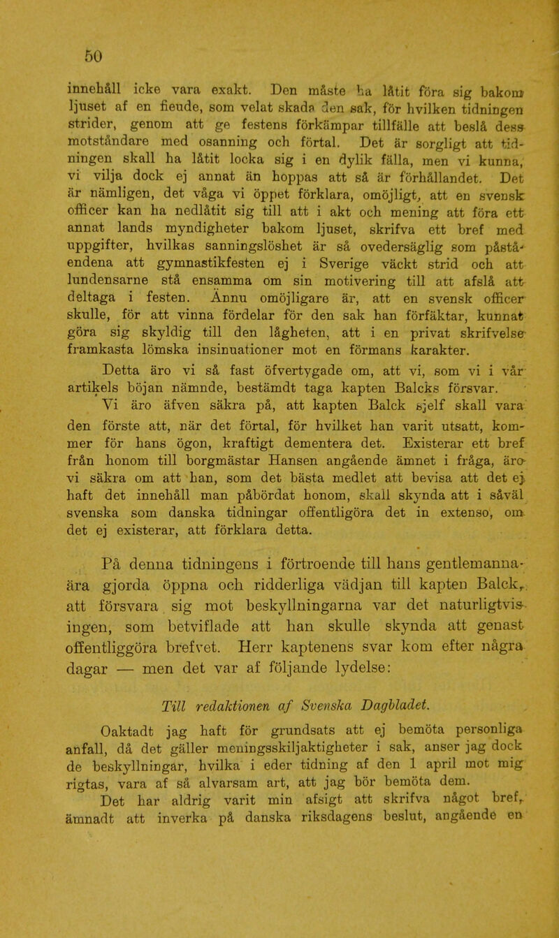 innehåll icke vara exakt. Den måste ha låtit föra sig bakom ljuset af en fiende, som velat skad? den sak, för hvilken tidningen strider, genom att ge festens förkämpar tillfälle att beslå dess motståndare med osanning och förtal. Det är sorgligt att tid- ningen skall ha låtit locka sig i en dylik fälla, men vi kunna, vi vilja dock ej annat än hoppas att så är förhållandet. Det är nämligen, det våga vi öppet förklara, omöjligt, att en svensk officer kan ha nedlåtit sig till att i akt och mening att föra ett annat lands myndigheter bakom ljuset, skrifva ett bref med uppgifter, hvilkas sanningslöshet är så ovedersäglig som påstå- endena att gymnastikfesten ej i Sverige väckt strid och att lundensarne stå ensamma om sin motivering till att afslå att deltaga i festen. Ännu omöjligare är, att en svensk officer skulle, för att vinna fördelar för den sak han förfäktar, kunnat göra sig skyldig till den lågheten, att i en privat skrifvelse- framkasta lömska insinuationer mot en förmans karakter. Detta äro vi så fast öfvertygade om, att vi, som vi i vår artikels böjan nämnde, bestämdt taga kapten Balcks försvar. Vi äro äfven säkra på, att kapten Balck fejelf skall vara den förste att, när det förtal, för hvilket han varit utsatt, kom- mer för hans ögon, kraftigt dementera det. Existerar ett bref från honom till borgmästar Hansen angående ämnet i fråga, äro vi säkra om att han, som det bästa medlet att bevisa att det ej haft det innehåll man påbördat honom, skall skj^nda att i såväl svenska som danska tidningar offentligöra det in extenso, om det ej existerar, att förklara detta. På denna tidningens i förtroende till hans gentlemanna- ära gjorda öppna och ridderliga vädjan till kapten Balck,.. att försvara sig mot beskyllningarna var det naturligtvis- ingen, som betviflade att han skulle skynda att genast offentliggöra brefvet. Herr kaptenens svar kom efter några dagar — men det var af följande lydelse: Till redaJäionen af Svenska Dagbladet. Oaktadt jag haft för grundsats att ej bemöta personliga anfall, då det gäller meningsskiljaktigheter i sak, anser jag dock de beskyllningar, hvilka i eder tidning af den 1 april mot mig rigtas, vara af så alvarsam art, att jag bör bemöta dem. Det har aldrig varit min afsigt att skrifva något bref, ämnadt att inverka på danska riksdagens beslut, angående en