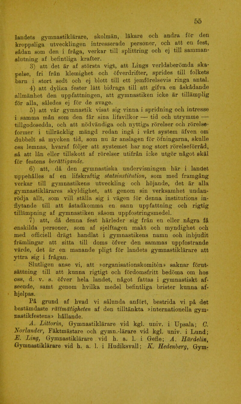 landets gymnastiklärare, skolman, läkare och andra för den kroppsliga utvecklingen intresserade personer, och att en fest, sådan som den i fråga, verkar till splittring och ej till samman- slutning af befintliga krafter. 3) att det är af största vigt, att Lings verldsberömda ska- pelse, fri från klemighet och öfverdrifter, sprides till folkets barn i stort sedt och ej blott till ett jemförelsevis ringa antal. 4) att dyliKa fester lätt bidraga till att gifva en åskådande allmänhet den uppfattningen, att gymnastiken icke är tillämplig iör alla, således ej för de svage. 5) att vår gymnastik visat sig vinna i spridning och intresse i samma mån som den får sina lifsvilkor — tid och utrymme — -tillgodosedda, och att nödvändiga och nyttiga rörelser och rörelse- former i tillräcklig mängd redan ingå i vårt system äfven om ■dubbelt så mycken tid, som nu är anslagen för öfningarna, skulle oss lemnas, hvaraf följer atfc systemet har nog stort rörelseförråd, ei att lån eller tillskott af rörelser utifrån icke utgör något skäl för festens berättigande. 6) att, då den gymnastiska undervisningen här i landet iippehålles af en lifskraftig statsinstitution, som med framgång verkar till gymnastikens utveckling och höjande, det är alla gymnastiklärares skyldighet, att genom sin verksamhet undan- rödja allt, som vill ställa sig i vägen för denna institutions in- ^5'^tande till att åstadkomma en sann uppfattning och rigtig tillämpning af gymnastiken såsom uppfostringsmedel. 7) att, då denna fest härleder sig från en eller några få enskilda personer, som af sjelftagen makt och myndighet och med officiell drägt handlat i gymnastikens namn ooh inbjudit främlingar att sitta till doms öfver den sammas uppfostrande värde, det är en manande pligt för landets gymnastiklärare att yttra sig i frågan. Slutligen anse vi, att »organisationskomitén» saknar förut- sättning till att kunna rigtigt och fördomsfritt bedöma om hos oss, d. v. s. öfver hela landet, något fattas i gymnastiskt af- seende, samt genom hvilka medel befintliga brister kunna af- hjelpas. På grund af hvad vi sålunda anfört, bestrida vi på det bestämdaste rättmätigheten af den tilltänkta »internationella gym- nastikfestens» hållande. A. Littorin, Gymnastiklärare vid kgl. univ. i Upsala; G. Norlander, Fäktmästare och gymn.-lärare vid kgl. univ. i Lund; Ling, Gymnastiklärare vid h. a. 1. i Gefle; A. Härdelin, Gymnastiklärare vid h. a. 1. i Hudiksvall; K. Hedenberg, Gym-
