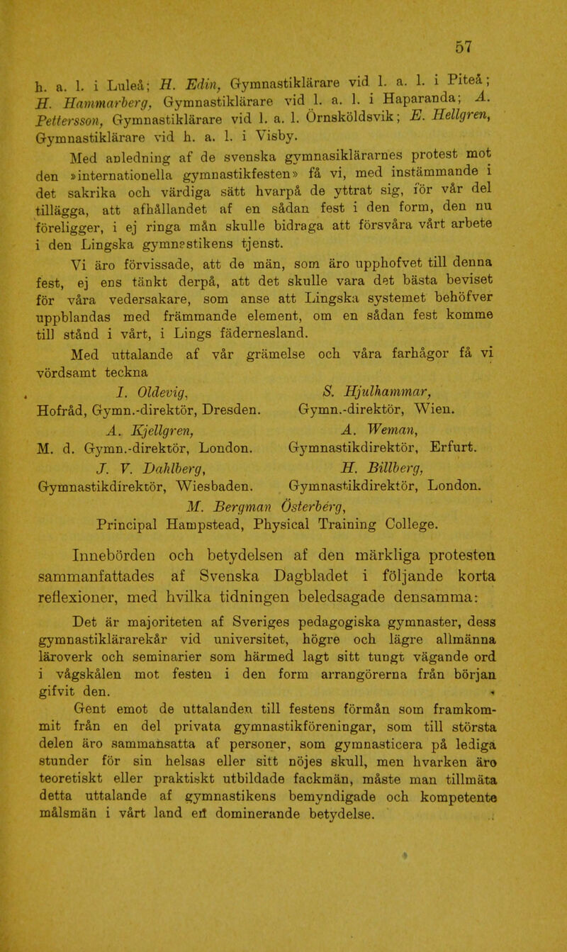 h. a. 1. i Luleå; H. Edin, Gymnastiklärare vid 1. a. 1. i Piteå; H. Hammarberg, Gymnastiklärare vid 1. a. 1. i Haparanda; Ä. Pettersson, Gymnastiklärare vid 1. a. 1. Örnsköldsvik; E. Kellgren, Gymnastiklärare vid h. a. 1. i Visby. Med anledning af de svenska gymnasiklärarnes protest mot den »internationella gymnastikfesten» få vi, med instämmande i det sakrika och värdiga sätt hvarpå de yttrat sig, för vår del tillägga, att afhållandet af en sådan fest i den form, den nu föreligger, i ej ringa mån skulle bidraga att försvåra vårt arbete i den Lingska gymn?stikens tjenst. Vi äro förvissade, att de män, som äro upphofvet till denna fest, ej ens tänkt derpå, att det skulle vara det bästa beviset för våra vedersakare, som anse att Lingska systemet behöfver uppblandas med främmande element, om en sådan fest komme til] stånd i vårt, i Lings fädernesland. Med uttalande af vår grämelse och våra farhågor få vi vördsamt teckna 1. Oldevig, S. Hjulhammar, Hofråd, Gymn.-direktör, Dresden. Gymn.-direktör, Wien. Ä. Kjellgren, A. Weman, M. d. Gymn.-direktör, London. Gymnastikdirektör, Erfurt. J. V. Dahlberg, H. Billberg, Gymnastikdirektör, Wiesbaden. Gymnastikdirektör, London. M. Bergman Österberg, Principal Hampstead, Physical Training College. Innebörden och betydelsen af den märkliga protestea sammanfattades af Svenska Dagbladet i följande korta reflexioner, med hvilka tidningen beledsagade densamma: Det är majoriteten af Sveriges pedagogiska gymnaster, dess gymnastiklärarekår vid universitet, högre och lägre allmänna läroverk och seminarier som härmed lagt sitt tungt vägande ord i vågskålen mot festen i den form arrangörerna från början gifvit den. Gent emot de uttalanden till festens förmån som framkom- mit från en del privata gymnastikföreningar, som till största delen äro sammansatta af personer, som gymnasticera på lediga stunder för sin helsas eller sitt nöjes skull, men hvarken äro teoretiskt eller praktiskt utbildade fackmän, måste man tillmäta detta uttalande af gymnastikens bemyndigade och kompetente målsmän i vårt land eil dominerande betydelse.