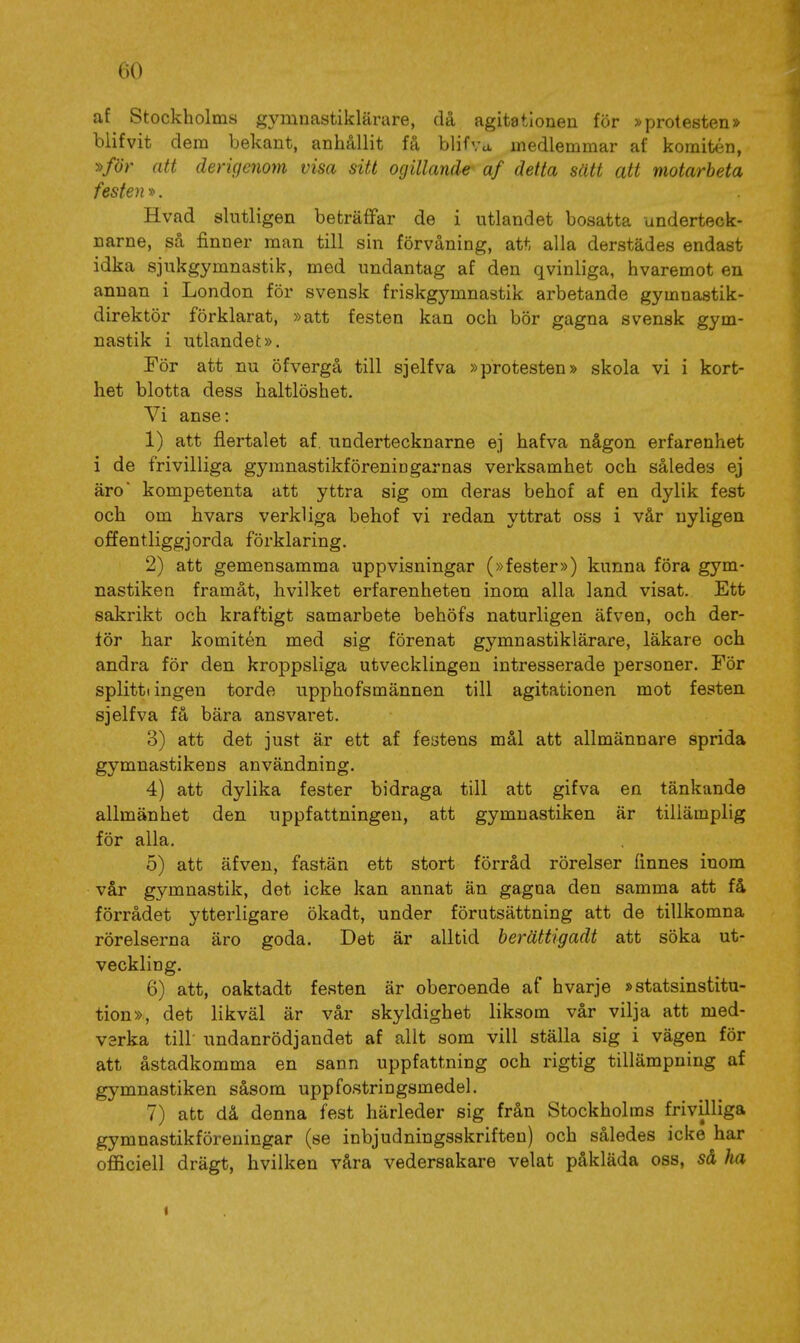 af Stockholms gymnastiklärare, då agitationen för »protesten» biifvit dem bekant, anhållit få blifva medlemmar af komitén, »/ör att dengcnom visa sitt ogillande af detta sätt att motarbeta festen». Hvad slutligen beträffar de i utlandet bosatta underteck- narne, så finner man till sin förvåning, att alla derstädes endast idka sjukgymnastik, med undantag af den qvinliga, hvaremot en annan i London för svensk friskgymnastik arbetande gymnastik- direktör förklarat, »att festen kan och bör gagna svensk gym- nastik i utlandet». För att nu öfvergå till sjelfva »protesten» skola vi i kort- het blotta dess haltlöshet. Vi anse: 1) att flertalet af, undertecknarne ej hafva någon erfarenhet i de frivilliga gymnastikföreniDgarnas verksamhet och således ej äro kompetenta att yttra sig om deras behof af en dylik fest och om hvars verkliga behof vi redan yttrat oss i vår nyligen offentliggjorda förklaring. 2) att gemensamma uppvisningar (»fester») kunna föra gym- nastiken framåt, hvilket erfarenheten inom alla land visat. Ett sakrikt och kraftigt samarbete behöfs naturligen äfven, och der- tör har komitén med sig förenat gymnastiklärare, läkare och andra för den kroppsliga utvecklingen intresserade personer. För splitti ingen torde upphofsmännen till agitationen mot festen sjelfva få bära ansvaret. 3) att det just är ett af festens mål att allmännare sprida gymnastikens användning. 4) att dylika fester bidraga till att gifva en tänkande allmänhet den uppfattningen, att gymnastiken är tillämplig för alla. 5) att äfven, fastän ett stort förråd rörelser finnes inom vår gymnastik, det icke kan annat än gagna den samma att få förrådet ytterligare ökadt, under förutsättning att de tillkomna rörelserna äro goda. Det är alltid berättigadt att söka ut- veckling. 6) att, oaktadt festen är oberoende af hvarje »statsinstitu- tion», det likväl är vår skyldighet liksom vår vilja att med- verka till undanrödjandet af allt som vill ställa sig i vägen för att åstadkomma en sann uppfattning och rigtig tillämpning af gymnastiken såsom uppfostringsmedel. 7) att då denna fest härleder sig från Stockholms frivilliga gymnastikföreningar (se inbjudningsskriften) och således icke har officiell drägt, hvilken våra vedersakare velat påkläda oss, så ha